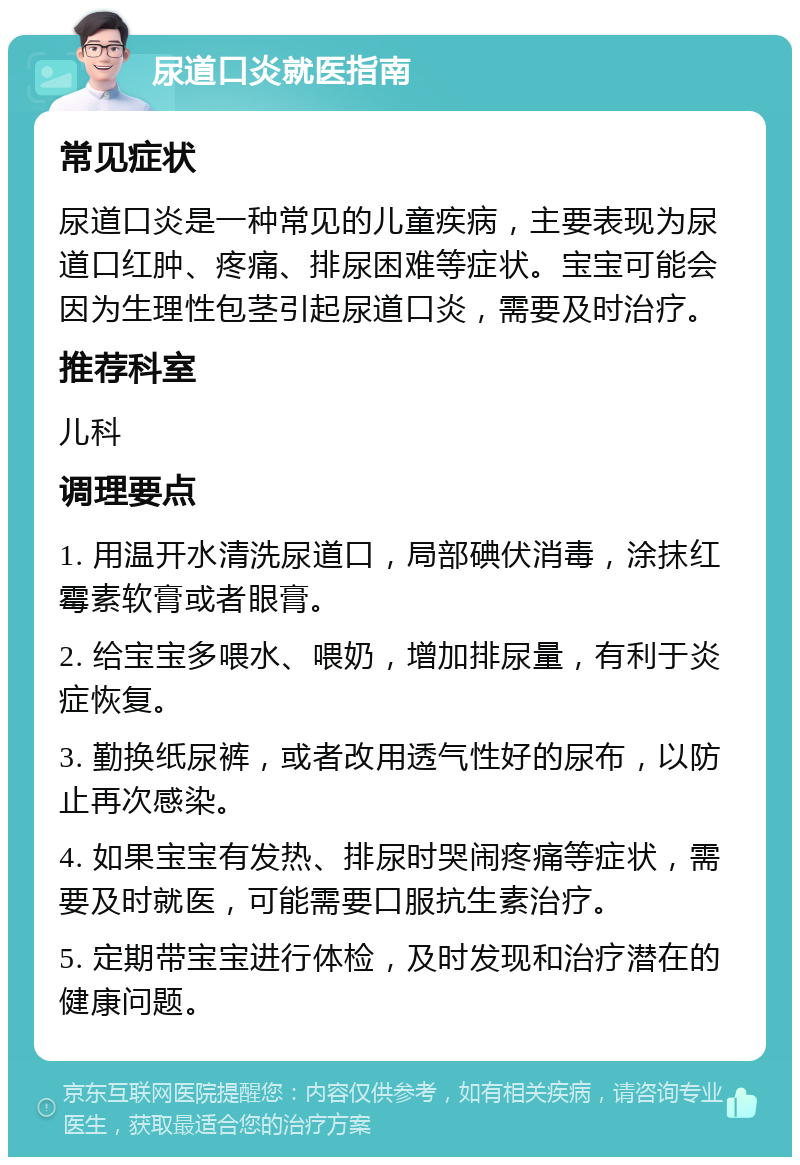 尿道口炎就医指南 常见症状 尿道口炎是一种常见的儿童疾病，主要表现为尿道口红肿、疼痛、排尿困难等症状。宝宝可能会因为生理性包茎引起尿道口炎，需要及时治疗。 推荐科室 儿科 调理要点 1. 用温开水清洗尿道口，局部碘伏消毒，涂抹红霉素软膏或者眼膏。 2. 给宝宝多喂水、喂奶，增加排尿量，有利于炎症恢复。 3. 勤换纸尿裤，或者改用透气性好的尿布，以防止再次感染。 4. 如果宝宝有发热、排尿时哭闹疼痛等症状，需要及时就医，可能需要口服抗生素治疗。 5. 定期带宝宝进行体检，及时发现和治疗潜在的健康问题。