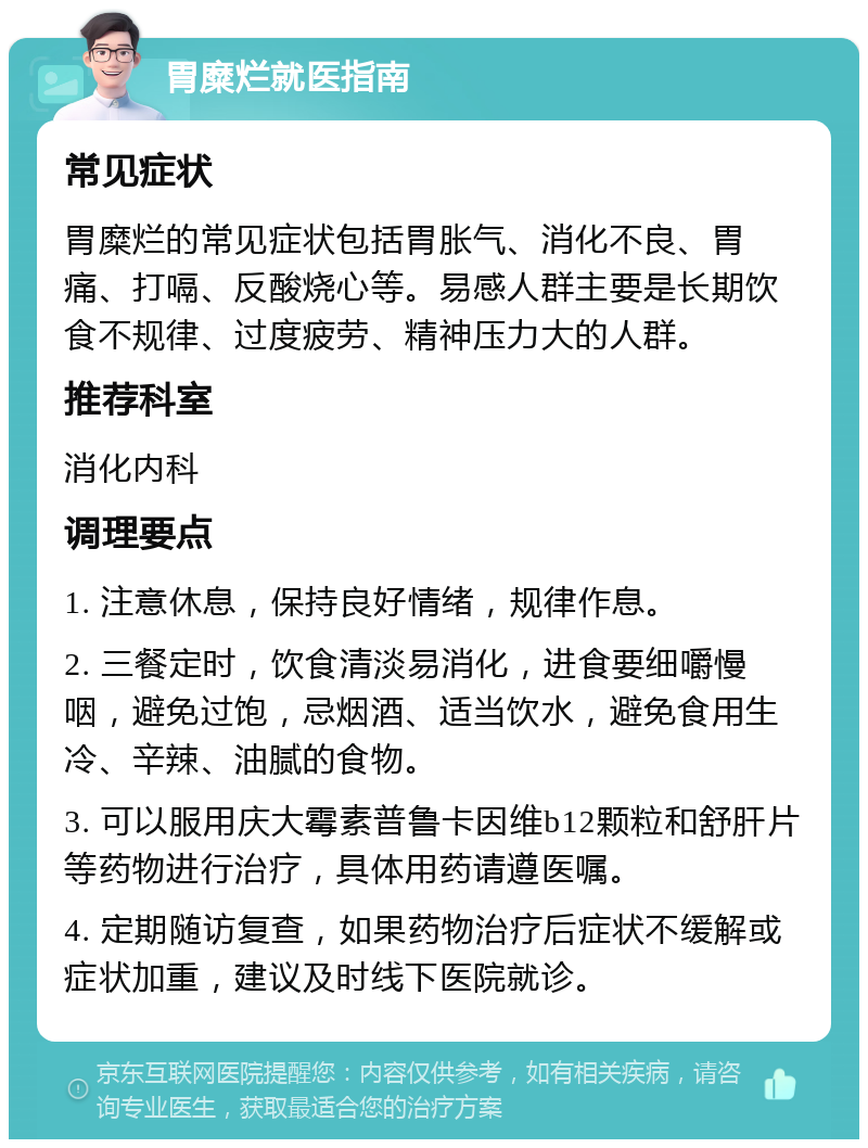 胃糜烂就医指南 常见症状 胃糜烂的常见症状包括胃胀气、消化不良、胃痛、打嗝、反酸烧心等。易感人群主要是长期饮食不规律、过度疲劳、精神压力大的人群。 推荐科室 消化内科 调理要点 1. 注意休息，保持良好情绪，规律作息。 2. 三餐定时，饮食清淡易消化，进食要细嚼慢咽，避免过饱，忌烟酒、适当饮水，避免食用生冷、辛辣、油腻的食物。 3. 可以服用庆大霉素普鲁卡因维b12颗粒和舒肝片等药物进行治疗，具体用药请遵医嘱。 4. 定期随访复查，如果药物治疗后症状不缓解或症状加重，建议及时线下医院就诊。