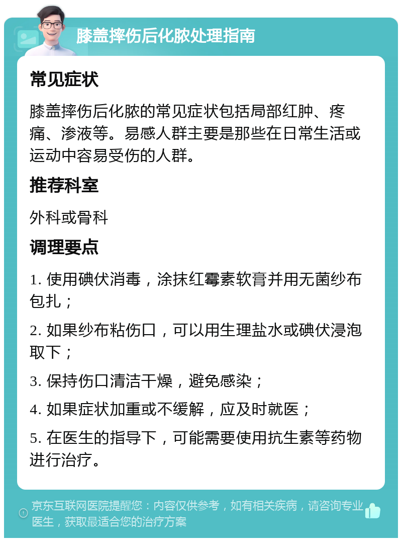 膝盖摔伤后化脓处理指南 常见症状 膝盖摔伤后化脓的常见症状包括局部红肿、疼痛、渗液等。易感人群主要是那些在日常生活或运动中容易受伤的人群。 推荐科室 外科或骨科 调理要点 1. 使用碘伏消毒，涂抹红霉素软膏并用无菌纱布包扎； 2. 如果纱布粘伤口，可以用生理盐水或碘伏浸泡取下； 3. 保持伤口清洁干燥，避免感染； 4. 如果症状加重或不缓解，应及时就医； 5. 在医生的指导下，可能需要使用抗生素等药物进行治疗。