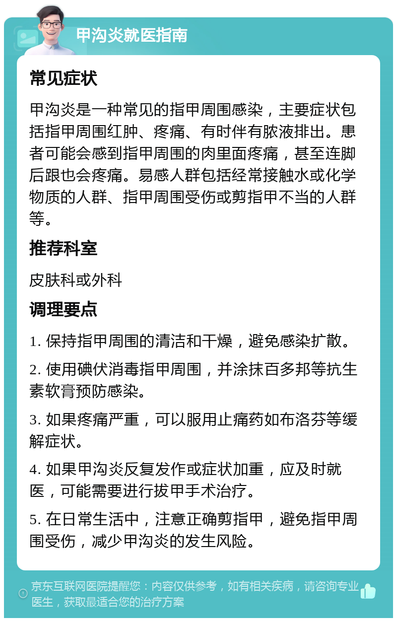 甲沟炎就医指南 常见症状 甲沟炎是一种常见的指甲周围感染，主要症状包括指甲周围红肿、疼痛、有时伴有脓液排出。患者可能会感到指甲周围的肉里面疼痛，甚至连脚后跟也会疼痛。易感人群包括经常接触水或化学物质的人群、指甲周围受伤或剪指甲不当的人群等。 推荐科室 皮肤科或外科 调理要点 1. 保持指甲周围的清洁和干燥，避免感染扩散。 2. 使用碘伏消毒指甲周围，并涂抹百多邦等抗生素软膏预防感染。 3. 如果疼痛严重，可以服用止痛药如布洛芬等缓解症状。 4. 如果甲沟炎反复发作或症状加重，应及时就医，可能需要进行拔甲手术治疗。 5. 在日常生活中，注意正确剪指甲，避免指甲周围受伤，减少甲沟炎的发生风险。