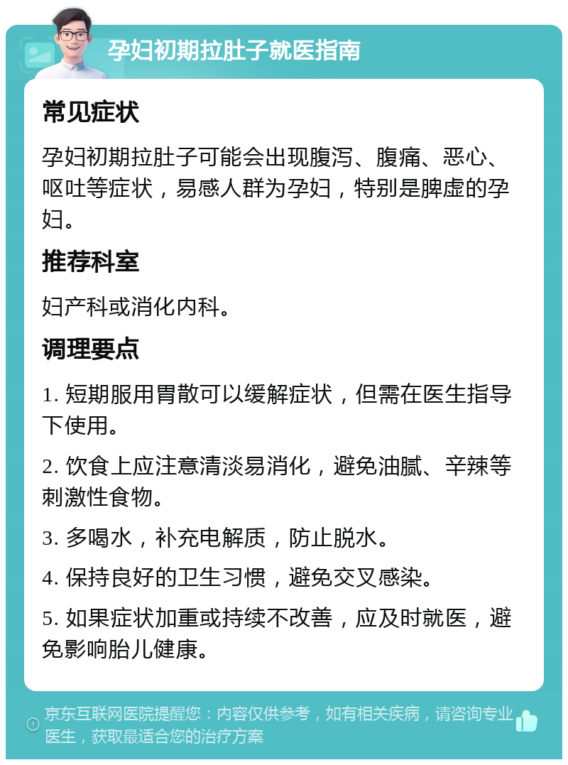 孕妇初期拉肚子就医指南 常见症状 孕妇初期拉肚子可能会出现腹泻、腹痛、恶心、呕吐等症状，易感人群为孕妇，特别是脾虚的孕妇。 推荐科室 妇产科或消化内科。 调理要点 1. 短期服用胃散可以缓解症状，但需在医生指导下使用。 2. 饮食上应注意清淡易消化，避免油腻、辛辣等刺激性食物。 3. 多喝水，补充电解质，防止脱水。 4. 保持良好的卫生习惯，避免交叉感染。 5. 如果症状加重或持续不改善，应及时就医，避免影响胎儿健康。