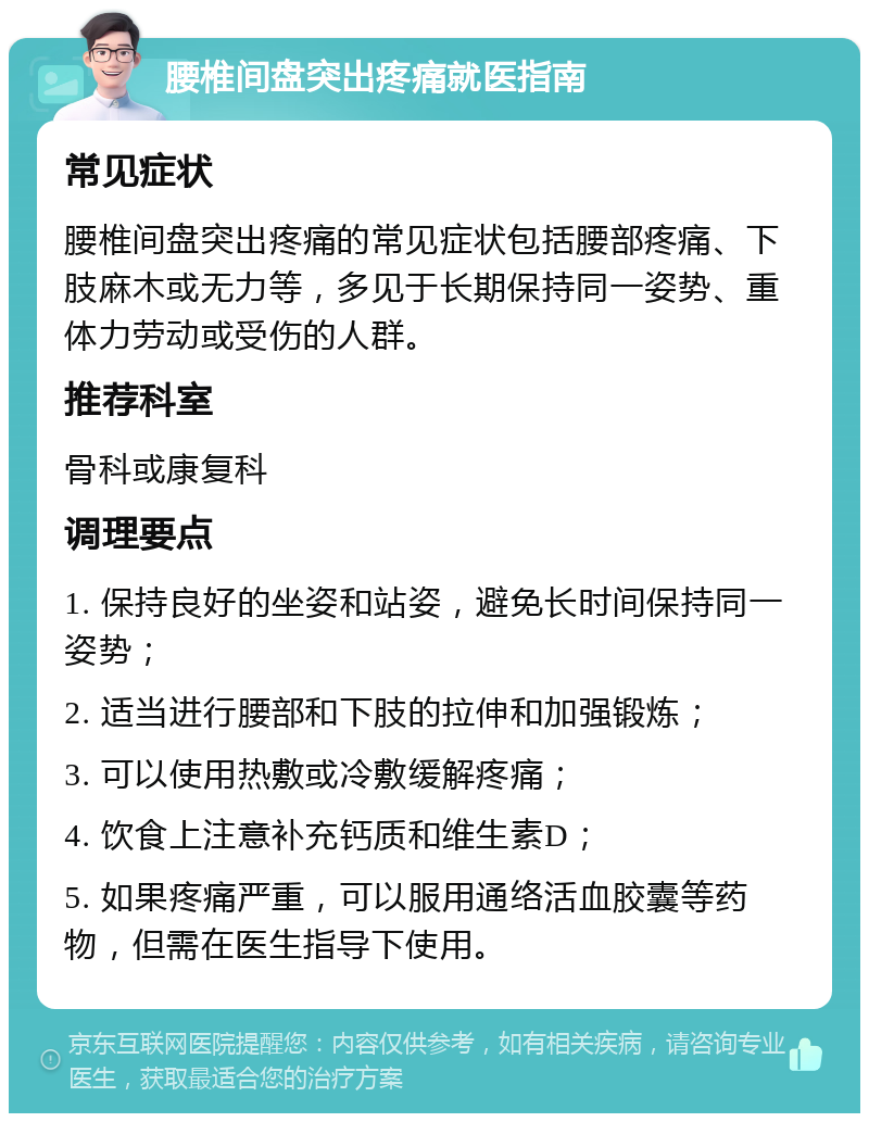 腰椎间盘突出疼痛就医指南 常见症状 腰椎间盘突出疼痛的常见症状包括腰部疼痛、下肢麻木或无力等，多见于长期保持同一姿势、重体力劳动或受伤的人群。 推荐科室 骨科或康复科 调理要点 1. 保持良好的坐姿和站姿，避免长时间保持同一姿势； 2. 适当进行腰部和下肢的拉伸和加强锻炼； 3. 可以使用热敷或冷敷缓解疼痛； 4. 饮食上注意补充钙质和维生素D； 5. 如果疼痛严重，可以服用通络活血胶囊等药物，但需在医生指导下使用。