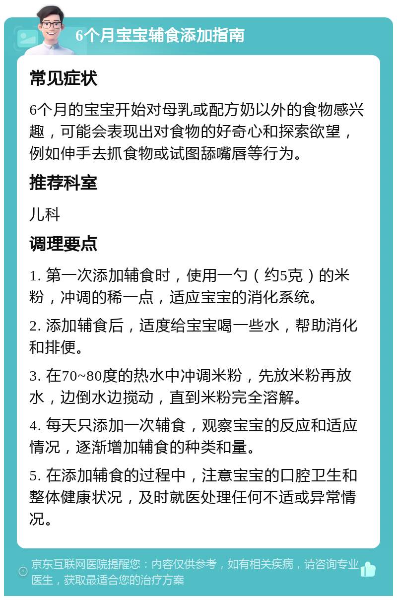 6个月宝宝辅食添加指南 常见症状 6个月的宝宝开始对母乳或配方奶以外的食物感兴趣，可能会表现出对食物的好奇心和探索欲望，例如伸手去抓食物或试图舔嘴唇等行为。 推荐科室 儿科 调理要点 1. 第一次添加辅食时，使用一勺（约5克）的米粉，冲调的稀一点，适应宝宝的消化系统。 2. 添加辅食后，适度给宝宝喝一些水，帮助消化和排便。 3. 在70~80度的热水中冲调米粉，先放米粉再放水，边倒水边搅动，直到米粉完全溶解。 4. 每天只添加一次辅食，观察宝宝的反应和适应情况，逐渐增加辅食的种类和量。 5. 在添加辅食的过程中，注意宝宝的口腔卫生和整体健康状况，及时就医处理任何不适或异常情况。