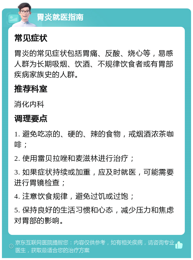 胃炎就医指南 常见症状 胃炎的常见症状包括胃痛、反酸、烧心等，易感人群为长期吸烟、饮酒、不规律饮食者或有胃部疾病家族史的人群。 推荐科室 消化内科 调理要点 1. 避免吃凉的、硬的、辣的食物，戒烟酒浓茶咖啡； 2. 使用雷贝拉唑和麦滋林进行治疗； 3. 如果症状持续或加重，应及时就医，可能需要进行胃镜检查； 4. 注意饮食规律，避免过饥或过饱； 5. 保持良好的生活习惯和心态，减少压力和焦虑对胃部的影响。