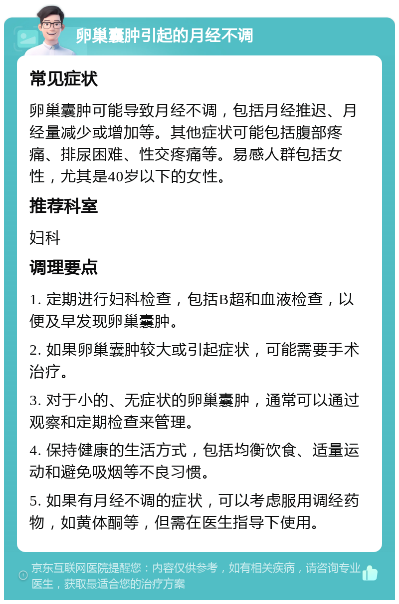 卵巢囊肿引起的月经不调 常见症状 卵巢囊肿可能导致月经不调，包括月经推迟、月经量减少或增加等。其他症状可能包括腹部疼痛、排尿困难、性交疼痛等。易感人群包括女性，尤其是40岁以下的女性。 推荐科室 妇科 调理要点 1. 定期进行妇科检查，包括B超和血液检查，以便及早发现卵巢囊肿。 2. 如果卵巢囊肿较大或引起症状，可能需要手术治疗。 3. 对于小的、无症状的卵巢囊肿，通常可以通过观察和定期检查来管理。 4. 保持健康的生活方式，包括均衡饮食、适量运动和避免吸烟等不良习惯。 5. 如果有月经不调的症状，可以考虑服用调经药物，如黄体酮等，但需在医生指导下使用。