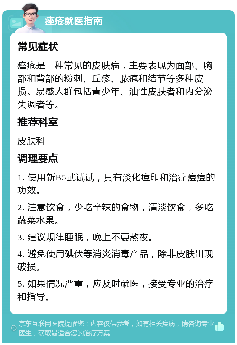 痤疮就医指南 常见症状 痤疮是一种常见的皮肤病，主要表现为面部、胸部和背部的粉刺、丘疹、脓疱和结节等多种皮损。易感人群包括青少年、油性皮肤者和内分泌失调者等。 推荐科室 皮肤科 调理要点 1. 使用新B5武试试，具有淡化痘印和治疗痘痘的功效。 2. 注意饮食，少吃辛辣的食物，清淡饮食，多吃蔬菜水果。 3. 建议规律睡眠，晚上不要熬夜。 4. 避免使用碘伏等消炎消毒产品，除非皮肤出现破损。 5. 如果情况严重，应及时就医，接受专业的治疗和指导。