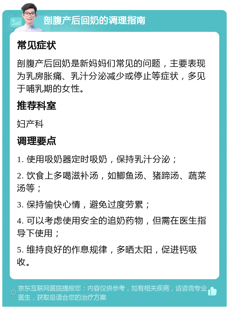 剖腹产后回奶的调理指南 常见症状 剖腹产后回奶是新妈妈们常见的问题，主要表现为乳房胀痛、乳汁分泌减少或停止等症状，多见于哺乳期的女性。 推荐科室 妇产科 调理要点 1. 使用吸奶器定时吸奶，保持乳汁分泌； 2. 饮食上多喝滋补汤，如鲫鱼汤、猪蹄汤、蔬菜汤等； 3. 保持愉快心情，避免过度劳累； 4. 可以考虑使用安全的追奶药物，但需在医生指导下使用； 5. 维持良好的作息规律，多晒太阳，促进钙吸收。