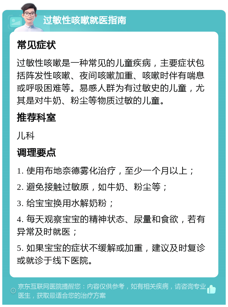 过敏性咳嗽就医指南 常见症状 过敏性咳嗽是一种常见的儿童疾病，主要症状包括阵发性咳嗽、夜间咳嗽加重、咳嗽时伴有喘息或呼吸困难等。易感人群为有过敏史的儿童，尤其是对牛奶、粉尘等物质过敏的儿童。 推荐科室 儿科 调理要点 1. 使用布地奈德雾化治疗，至少一个月以上； 2. 避免接触过敏原，如牛奶、粉尘等； 3. 给宝宝换用水解奶粉； 4. 每天观察宝宝的精神状态、尿量和食欲，若有异常及时就医； 5. 如果宝宝的症状不缓解或加重，建议及时复诊或就诊于线下医院。