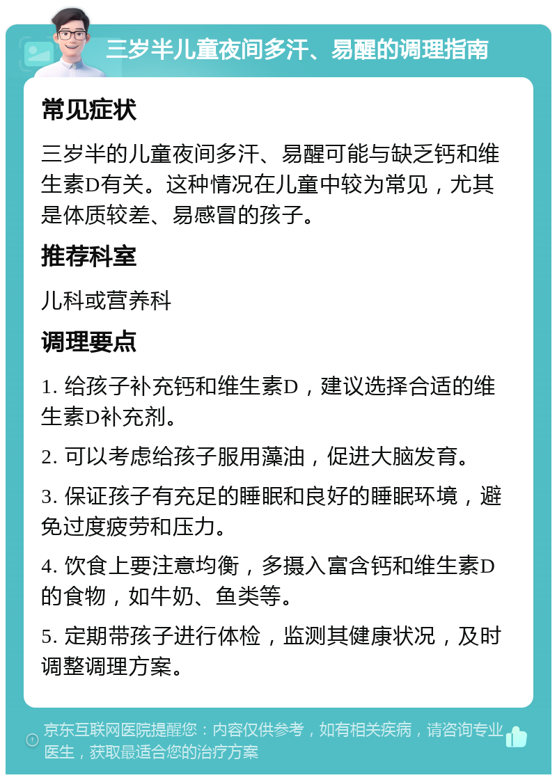 三岁半儿童夜间多汗、易醒的调理指南 常见症状 三岁半的儿童夜间多汗、易醒可能与缺乏钙和维生素D有关。这种情况在儿童中较为常见，尤其是体质较差、易感冒的孩子。 推荐科室 儿科或营养科 调理要点 1. 给孩子补充钙和维生素D，建议选择合适的维生素D补充剂。 2. 可以考虑给孩子服用藻油，促进大脑发育。 3. 保证孩子有充足的睡眠和良好的睡眠环境，避免过度疲劳和压力。 4. 饮食上要注意均衡，多摄入富含钙和维生素D的食物，如牛奶、鱼类等。 5. 定期带孩子进行体检，监测其健康状况，及时调整调理方案。