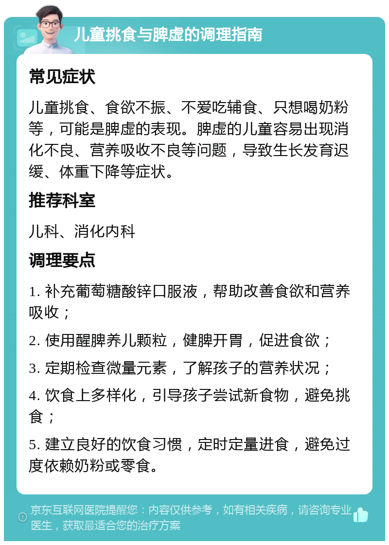 儿童挑食与脾虚的调理指南 常见症状 儿童挑食、食欲不振、不爱吃辅食、只想喝奶粉等，可能是脾虚的表现。脾虚的儿童容易出现消化不良、营养吸收不良等问题，导致生长发育迟缓、体重下降等症状。 推荐科室 儿科、消化内科 调理要点 1. 补充葡萄糖酸锌口服液，帮助改善食欲和营养吸收； 2. 使用醒脾养儿颗粒，健脾开胃，促进食欲； 3. 定期检查微量元素，了解孩子的营养状况； 4. 饮食上多样化，引导孩子尝试新食物，避免挑食； 5. 建立良好的饮食习惯，定时定量进食，避免过度依赖奶粉或零食。