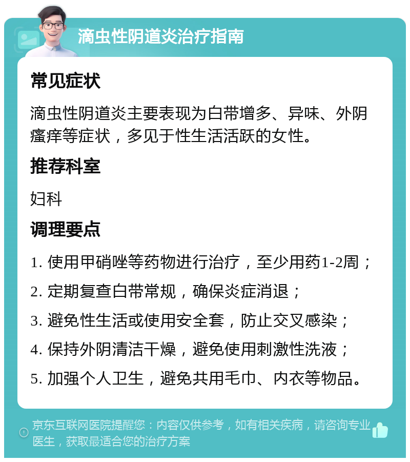 滴虫性阴道炎治疗指南 常见症状 滴虫性阴道炎主要表现为白带增多、异味、外阴瘙痒等症状，多见于性生活活跃的女性。 推荐科室 妇科 调理要点 1. 使用甲硝唑等药物进行治疗，至少用药1-2周； 2. 定期复查白带常规，确保炎症消退； 3. 避免性生活或使用安全套，防止交叉感染； 4. 保持外阴清洁干燥，避免使用刺激性洗液； 5. 加强个人卫生，避免共用毛巾、内衣等物品。