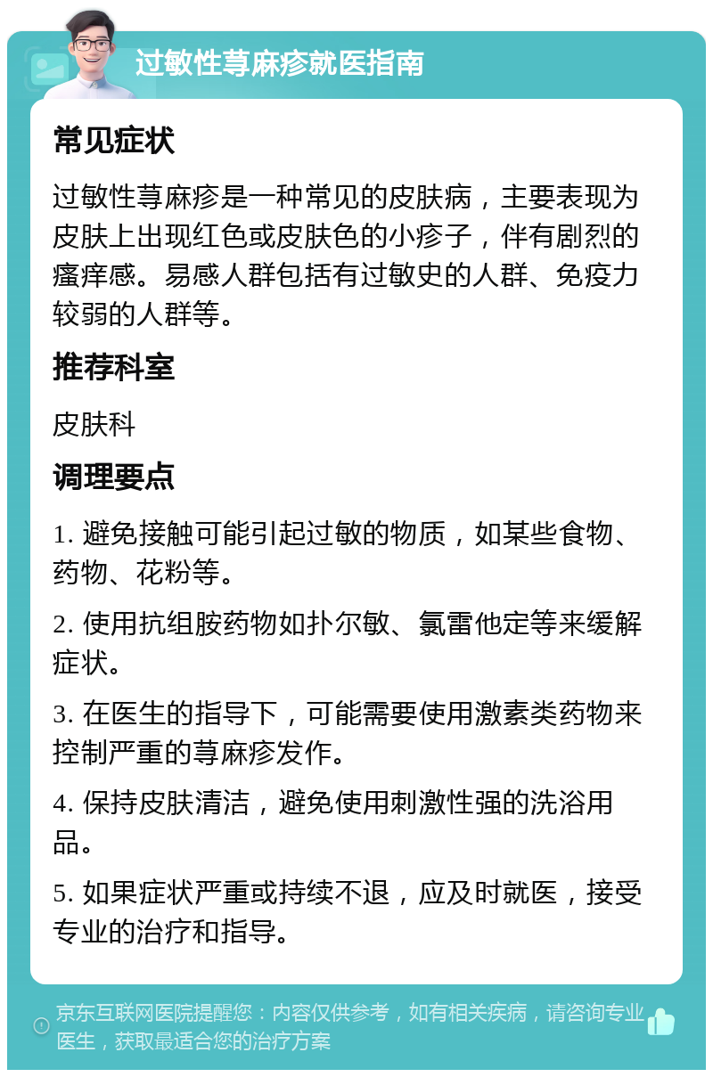 过敏性荨麻疹就医指南 常见症状 过敏性荨麻疹是一种常见的皮肤病，主要表现为皮肤上出现红色或皮肤色的小疹子，伴有剧烈的瘙痒感。易感人群包括有过敏史的人群、免疫力较弱的人群等。 推荐科室 皮肤科 调理要点 1. 避免接触可能引起过敏的物质，如某些食物、药物、花粉等。 2. 使用抗组胺药物如扑尔敏、氯雷他定等来缓解症状。 3. 在医生的指导下，可能需要使用激素类药物来控制严重的荨麻疹发作。 4. 保持皮肤清洁，避免使用刺激性强的洗浴用品。 5. 如果症状严重或持续不退，应及时就医，接受专业的治疗和指导。