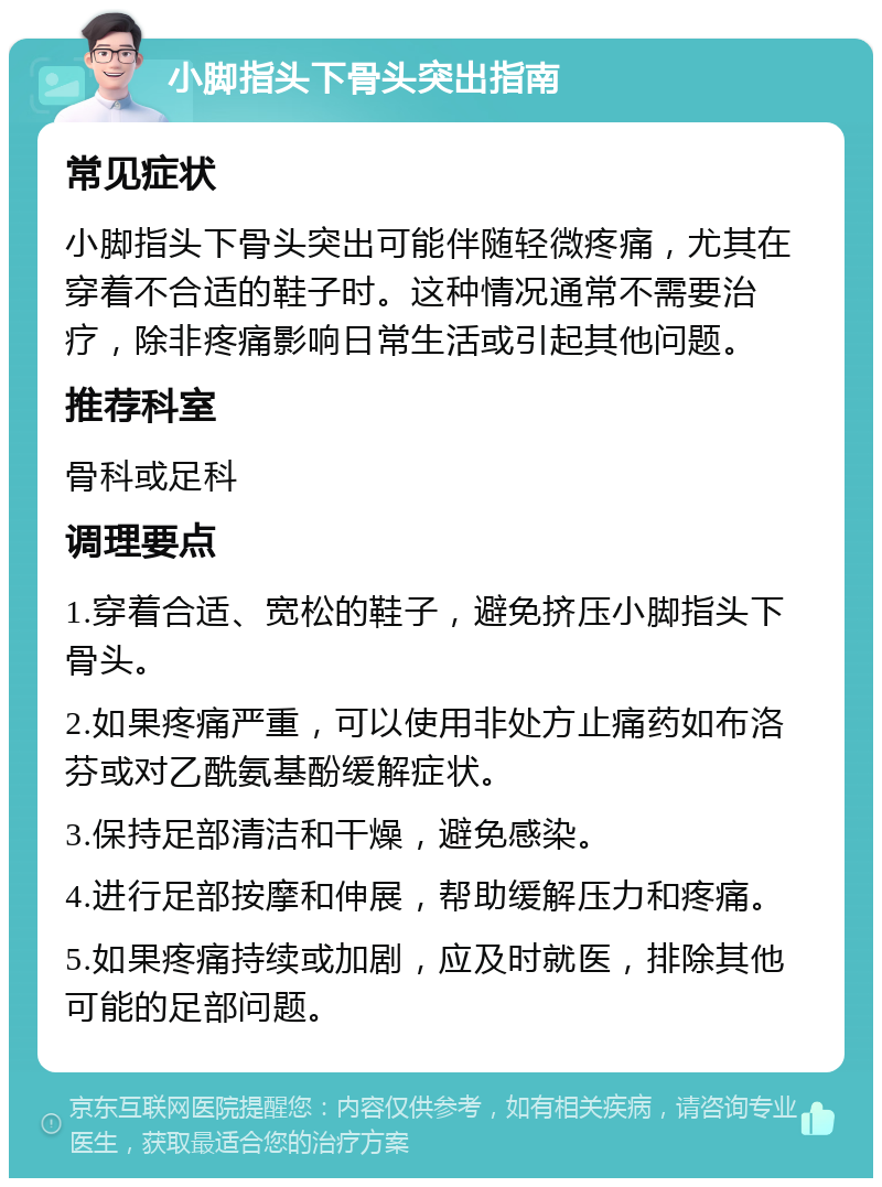 小脚指头下骨头突出指南 常见症状 小脚指头下骨头突出可能伴随轻微疼痛，尤其在穿着不合适的鞋子时。这种情况通常不需要治疗，除非疼痛影响日常生活或引起其他问题。 推荐科室 骨科或足科 调理要点 1.穿着合适、宽松的鞋子，避免挤压小脚指头下骨头。 2.如果疼痛严重，可以使用非处方止痛药如布洛芬或对乙酰氨基酚缓解症状。 3.保持足部清洁和干燥，避免感染。 4.进行足部按摩和伸展，帮助缓解压力和疼痛。 5.如果疼痛持续或加剧，应及时就医，排除其他可能的足部问题。