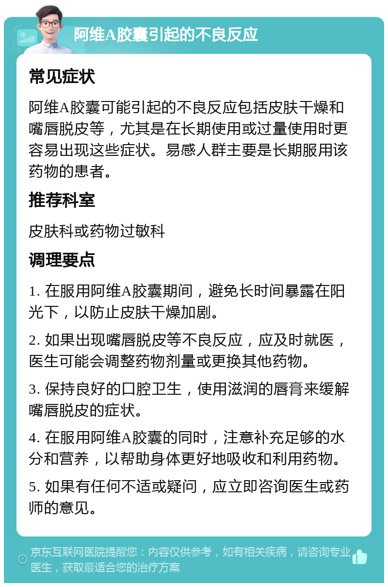 阿维A胶囊引起的不良反应 常见症状 阿维A胶囊可能引起的不良反应包括皮肤干燥和嘴唇脱皮等，尤其是在长期使用或过量使用时更容易出现这些症状。易感人群主要是长期服用该药物的患者。 推荐科室 皮肤科或药物过敏科 调理要点 1. 在服用阿维A胶囊期间，避免长时间暴露在阳光下，以防止皮肤干燥加剧。 2. 如果出现嘴唇脱皮等不良反应，应及时就医，医生可能会调整药物剂量或更换其他药物。 3. 保持良好的口腔卫生，使用滋润的唇膏来缓解嘴唇脱皮的症状。 4. 在服用阿维A胶囊的同时，注意补充足够的水分和营养，以帮助身体更好地吸收和利用药物。 5. 如果有任何不适或疑问，应立即咨询医生或药师的意见。