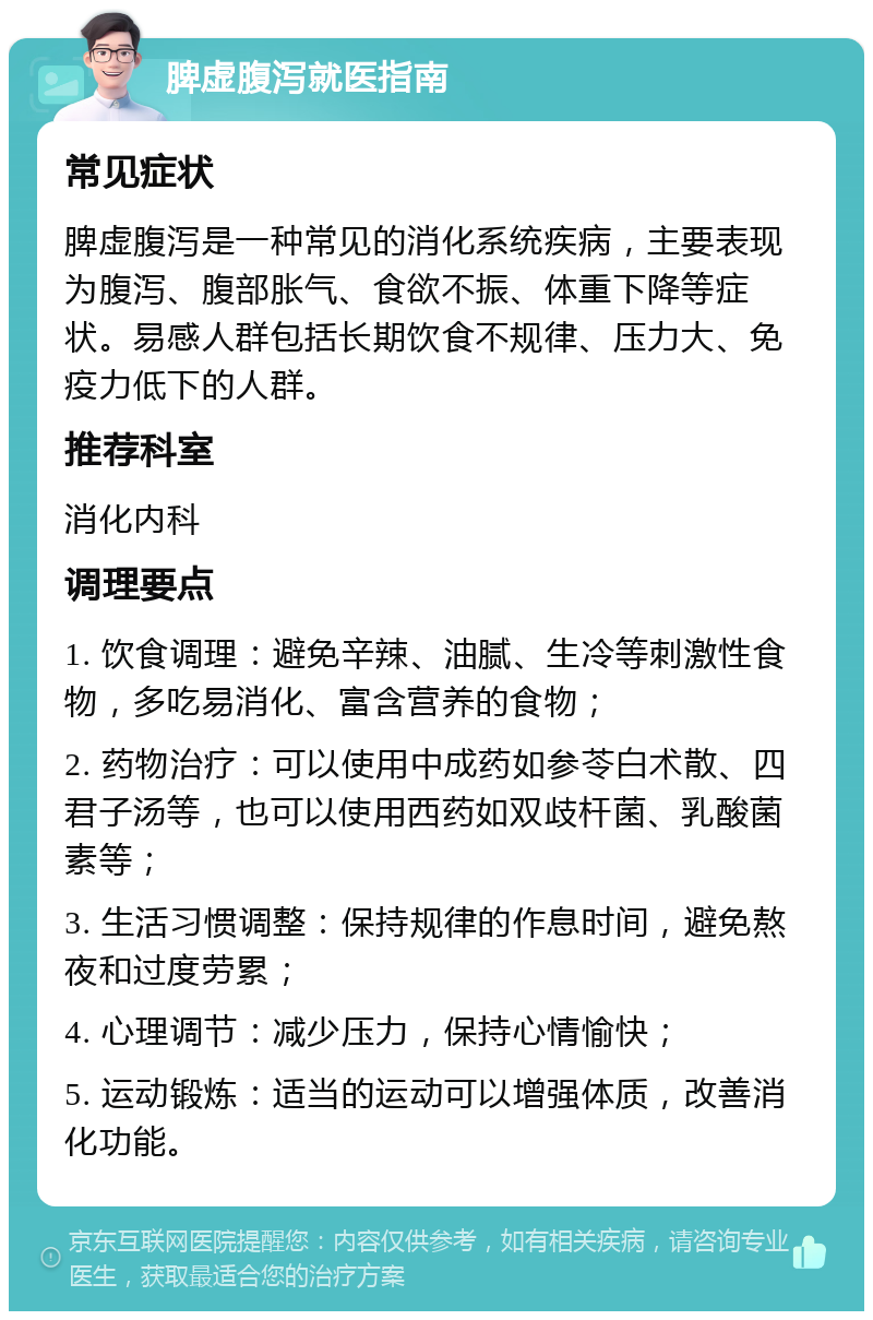 脾虚腹泻就医指南 常见症状 脾虚腹泻是一种常见的消化系统疾病，主要表现为腹泻、腹部胀气、食欲不振、体重下降等症状。易感人群包括长期饮食不规律、压力大、免疫力低下的人群。 推荐科室 消化内科 调理要点 1. 饮食调理：避免辛辣、油腻、生冷等刺激性食物，多吃易消化、富含营养的食物； 2. 药物治疗：可以使用中成药如参苓白术散、四君子汤等，也可以使用西药如双歧杆菌、乳酸菌素等； 3. 生活习惯调整：保持规律的作息时间，避免熬夜和过度劳累； 4. 心理调节：减少压力，保持心情愉快； 5. 运动锻炼：适当的运动可以增强体质，改善消化功能。