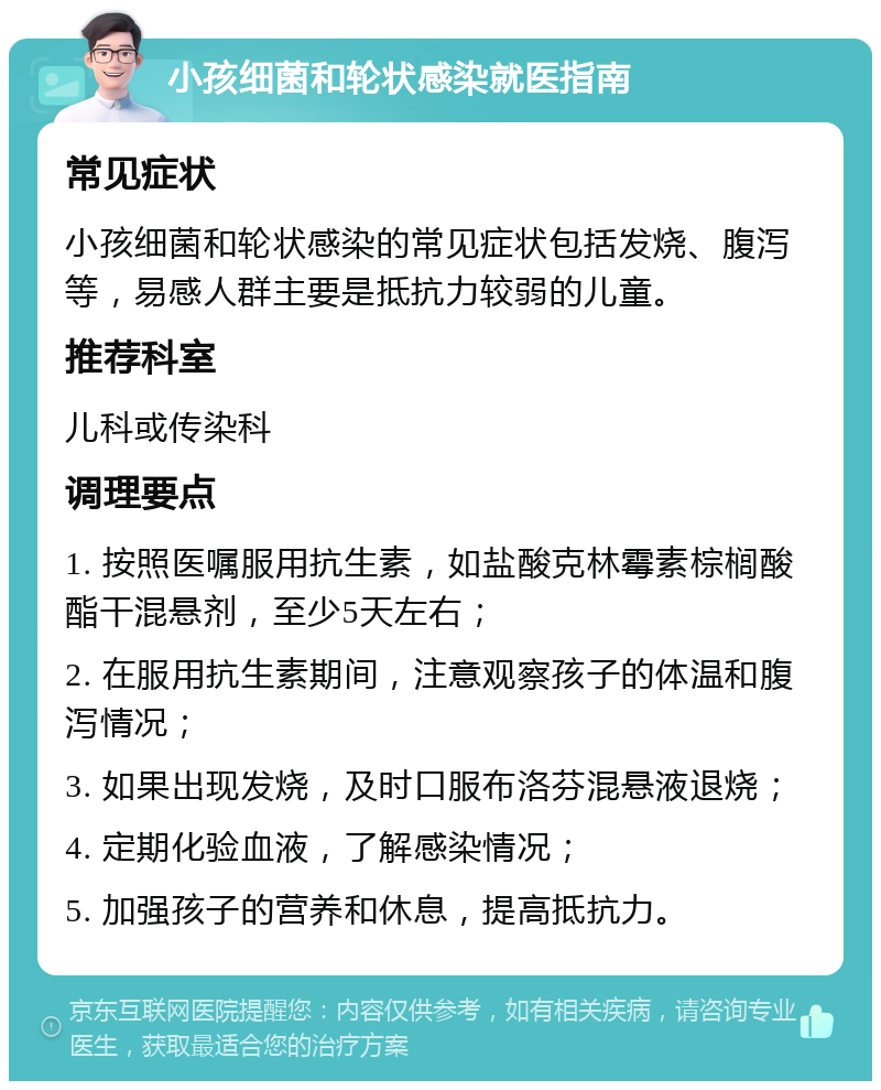 小孩细菌和轮状感染就医指南 常见症状 小孩细菌和轮状感染的常见症状包括发烧、腹泻等，易感人群主要是抵抗力较弱的儿童。 推荐科室 儿科或传染科 调理要点 1. 按照医嘱服用抗生素，如盐酸克林霉素棕榈酸酯干混悬剂，至少5天左右； 2. 在服用抗生素期间，注意观察孩子的体温和腹泻情况； 3. 如果出现发烧，及时口服布洛芬混悬液退烧； 4. 定期化验血液，了解感染情况； 5. 加强孩子的营养和休息，提高抵抗力。