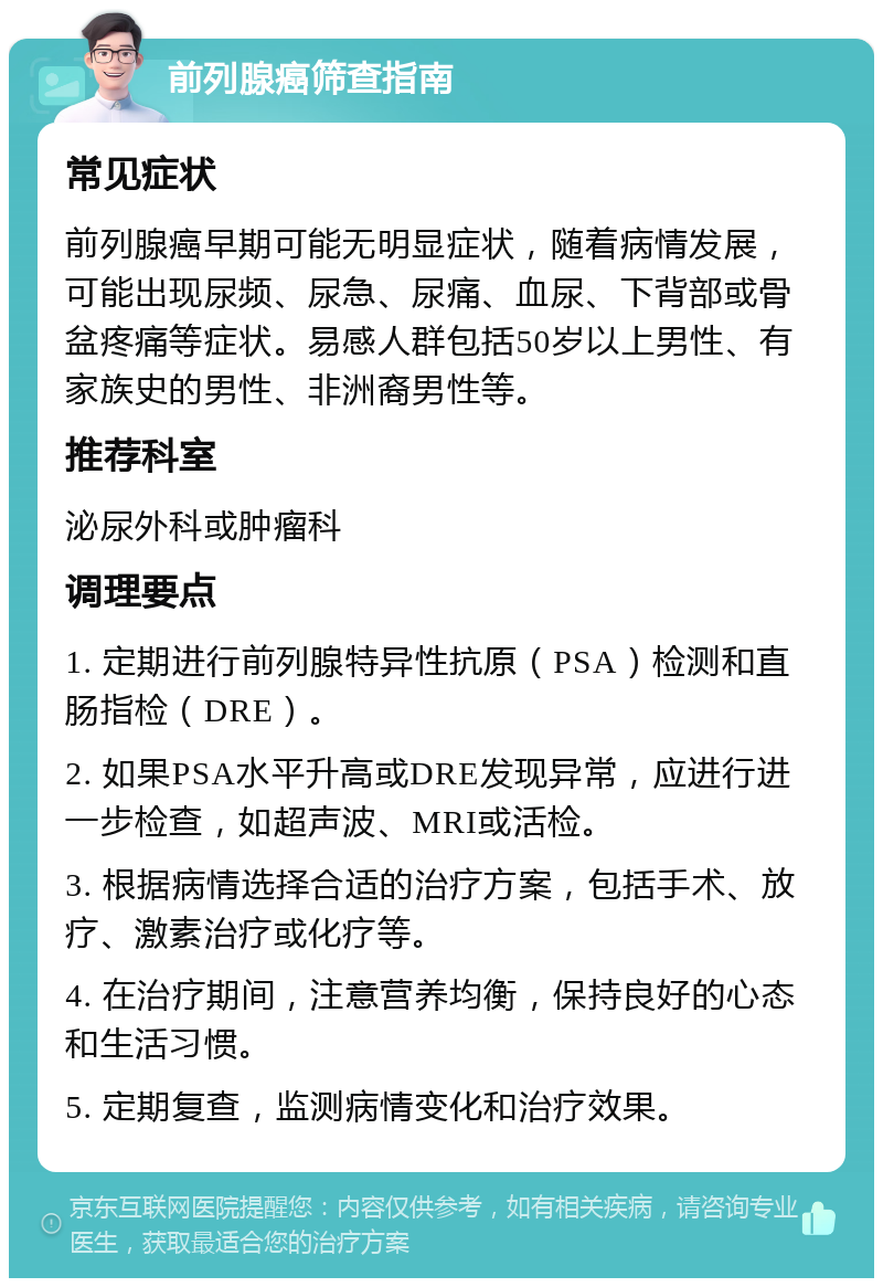 前列腺癌筛查指南 常见症状 前列腺癌早期可能无明显症状，随着病情发展，可能出现尿频、尿急、尿痛、血尿、下背部或骨盆疼痛等症状。易感人群包括50岁以上男性、有家族史的男性、非洲裔男性等。 推荐科室 泌尿外科或肿瘤科 调理要点 1. 定期进行前列腺特异性抗原（PSA）检测和直肠指检（DRE）。 2. 如果PSA水平升高或DRE发现异常，应进行进一步检查，如超声波、MRI或活检。 3. 根据病情选择合适的治疗方案，包括手术、放疗、激素治疗或化疗等。 4. 在治疗期间，注意营养均衡，保持良好的心态和生活习惯。 5. 定期复查，监测病情变化和治疗效果。