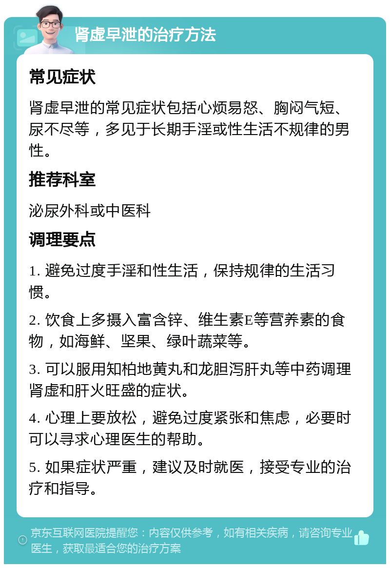 肾虚早泄的治疗方法 常见症状 肾虚早泄的常见症状包括心烦易怒、胸闷气短、尿不尽等，多见于长期手淫或性生活不规律的男性。 推荐科室 泌尿外科或中医科 调理要点 1. 避免过度手淫和性生活，保持规律的生活习惯。 2. 饮食上多摄入富含锌、维生素E等营养素的食物，如海鲜、坚果、绿叶蔬菜等。 3. 可以服用知柏地黄丸和龙胆泻肝丸等中药调理肾虚和肝火旺盛的症状。 4. 心理上要放松，避免过度紧张和焦虑，必要时可以寻求心理医生的帮助。 5. 如果症状严重，建议及时就医，接受专业的治疗和指导。