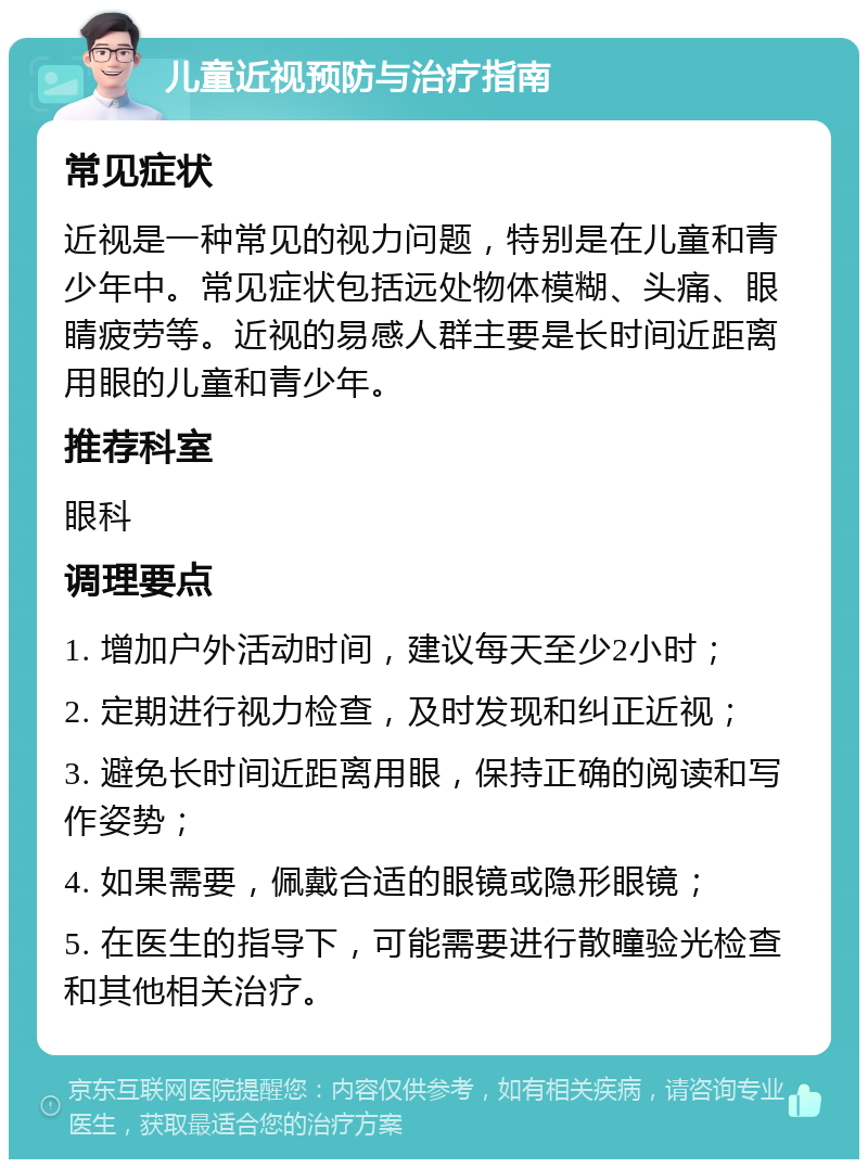 儿童近视预防与治疗指南 常见症状 近视是一种常见的视力问题，特别是在儿童和青少年中。常见症状包括远处物体模糊、头痛、眼睛疲劳等。近视的易感人群主要是长时间近距离用眼的儿童和青少年。 推荐科室 眼科 调理要点 1. 增加户外活动时间，建议每天至少2小时； 2. 定期进行视力检查，及时发现和纠正近视； 3. 避免长时间近距离用眼，保持正确的阅读和写作姿势； 4. 如果需要，佩戴合适的眼镜或隐形眼镜； 5. 在医生的指导下，可能需要进行散瞳验光检查和其他相关治疗。