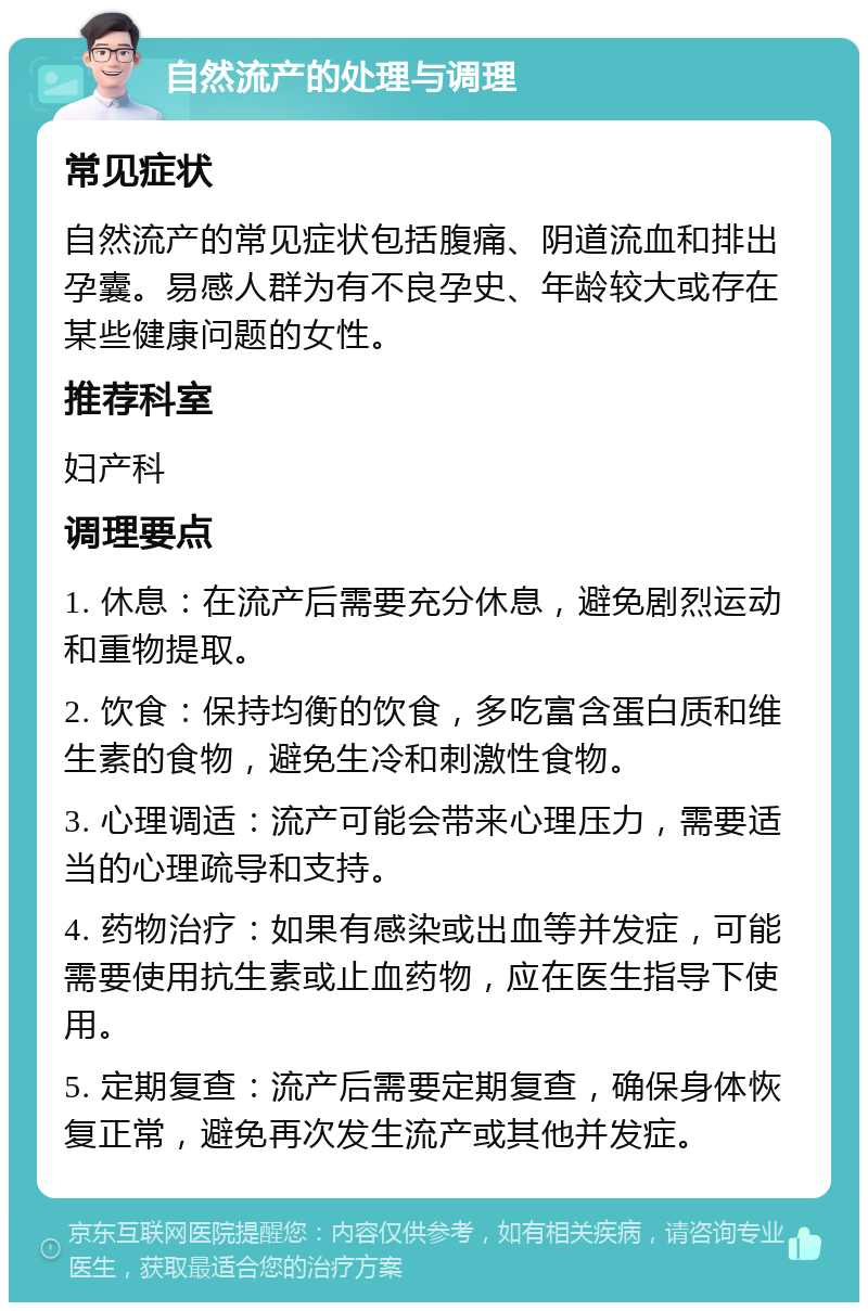 自然流产的处理与调理 常见症状 自然流产的常见症状包括腹痛、阴道流血和排出孕囊。易感人群为有不良孕史、年龄较大或存在某些健康问题的女性。 推荐科室 妇产科 调理要点 1. 休息：在流产后需要充分休息，避免剧烈运动和重物提取。 2. 饮食：保持均衡的饮食，多吃富含蛋白质和维生素的食物，避免生冷和刺激性食物。 3. 心理调适：流产可能会带来心理压力，需要适当的心理疏导和支持。 4. 药物治疗：如果有感染或出血等并发症，可能需要使用抗生素或止血药物，应在医生指导下使用。 5. 定期复查：流产后需要定期复查，确保身体恢复正常，避免再次发生流产或其他并发症。