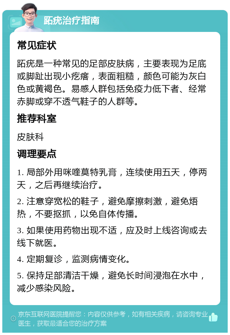 跖疣治疗指南 常见症状 跖疣是一种常见的足部皮肤病，主要表现为足底或脚趾出现小疙瘩，表面粗糙，颜色可能为灰白色或黄褐色。易感人群包括免疫力低下者、经常赤脚或穿不透气鞋子的人群等。 推荐科室 皮肤科 调理要点 1. 局部外用咪喹莫特乳膏，连续使用五天，停两天，之后再继续治疗。 2. 注意穿宽松的鞋子，避免摩擦刺激，避免焐热，不要抠抓，以免自体传播。 3. 如果使用药物出现不适，应及时上线咨询或去线下就医。 4. 定期复诊，监测病情变化。 5. 保持足部清洁干燥，避免长时间浸泡在水中，减少感染风险。