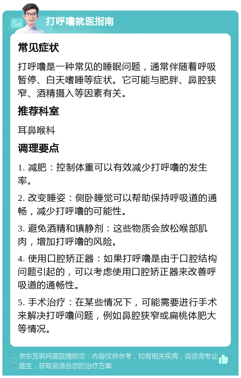 打呼噜就医指南 常见症状 打呼噜是一种常见的睡眠问题，通常伴随着呼吸暂停、白天嗜睡等症状。它可能与肥胖、鼻腔狭窄、酒精摄入等因素有关。 推荐科室 耳鼻喉科 调理要点 1. 减肥：控制体重可以有效减少打呼噜的发生率。 2. 改变睡姿：侧卧睡觉可以帮助保持呼吸道的通畅，减少打呼噜的可能性。 3. 避免酒精和镇静剂：这些物质会放松喉部肌肉，增加打呼噜的风险。 4. 使用口腔矫正器：如果打呼噜是由于口腔结构问题引起的，可以考虑使用口腔矫正器来改善呼吸道的通畅性。 5. 手术治疗：在某些情况下，可能需要进行手术来解决打呼噜问题，例如鼻腔狭窄或扁桃体肥大等情况。