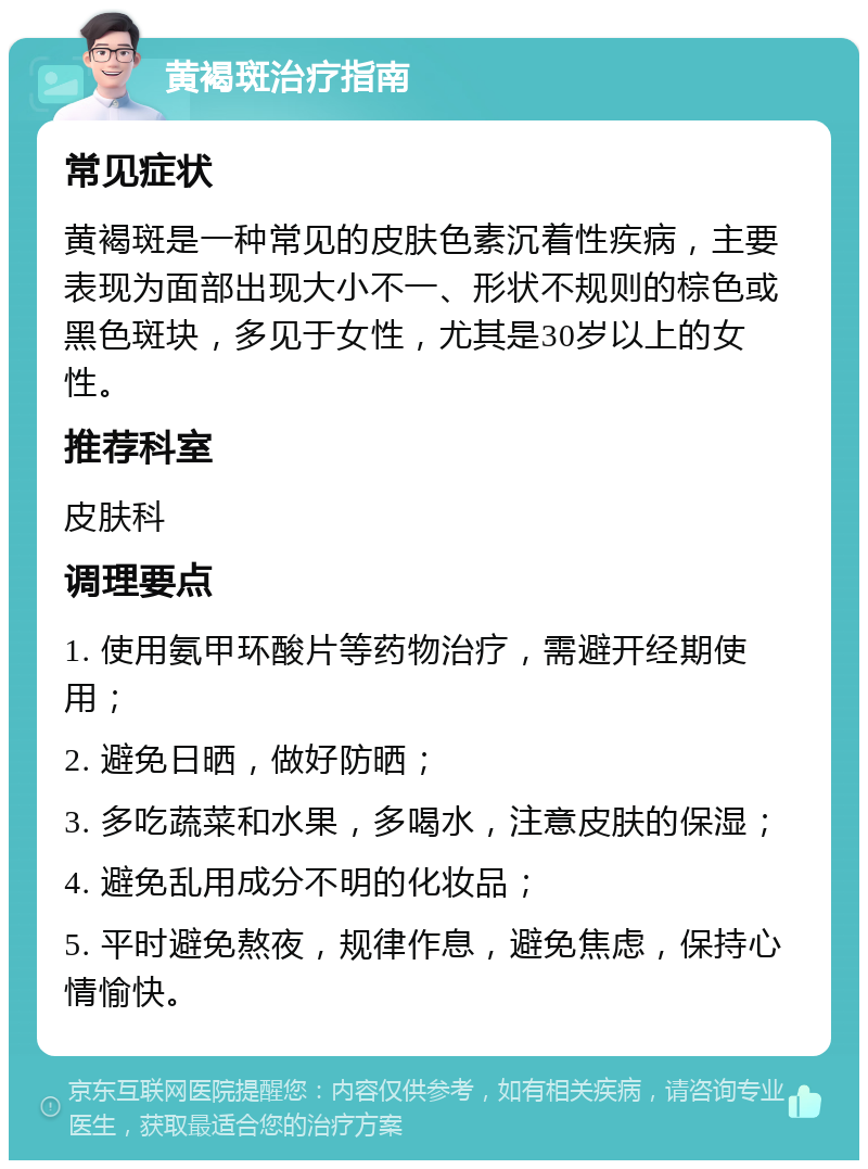 黄褐斑治疗指南 常见症状 黄褐斑是一种常见的皮肤色素沉着性疾病，主要表现为面部出现大小不一、形状不规则的棕色或黑色斑块，多见于女性，尤其是30岁以上的女性。 推荐科室 皮肤科 调理要点 1. 使用氨甲环酸片等药物治疗，需避开经期使用； 2. 避免日晒，做好防晒； 3. 多吃蔬菜和水果，多喝水，注意皮肤的保湿； 4. 避免乱用成分不明的化妆品； 5. 平时避免熬夜，规律作息，避免焦虑，保持心情愉快。