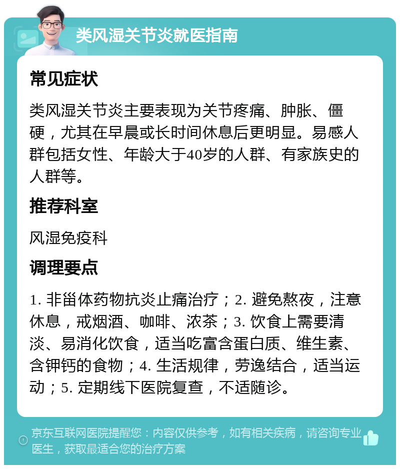 类风湿关节炎就医指南 常见症状 类风湿关节炎主要表现为关节疼痛、肿胀、僵硬，尤其在早晨或长时间休息后更明显。易感人群包括女性、年龄大于40岁的人群、有家族史的人群等。 推荐科室 风湿免疫科 调理要点 1. 非甾体药物抗炎止痛治疗；2. 避免熬夜，注意休息，戒烟酒、咖啡、浓茶；3. 饮食上需要清淡、易消化饮食，适当吃富含蛋白质、维生素、含钾钙的食物；4. 生活规律，劳逸结合，适当运动；5. 定期线下医院复查，不适随诊。