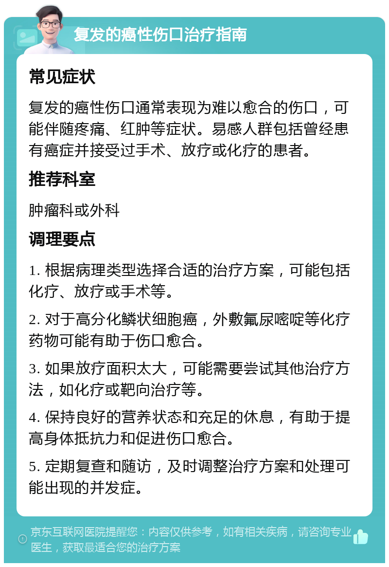 复发的癌性伤口治疗指南 常见症状 复发的癌性伤口通常表现为难以愈合的伤口，可能伴随疼痛、红肿等症状。易感人群包括曾经患有癌症并接受过手术、放疗或化疗的患者。 推荐科室 肿瘤科或外科 调理要点 1. 根据病理类型选择合适的治疗方案，可能包括化疗、放疗或手术等。 2. 对于高分化鳞状细胞癌，外敷氟尿嘧啶等化疗药物可能有助于伤口愈合。 3. 如果放疗面积太大，可能需要尝试其他治疗方法，如化疗或靶向治疗等。 4. 保持良好的营养状态和充足的休息，有助于提高身体抵抗力和促进伤口愈合。 5. 定期复查和随访，及时调整治疗方案和处理可能出现的并发症。