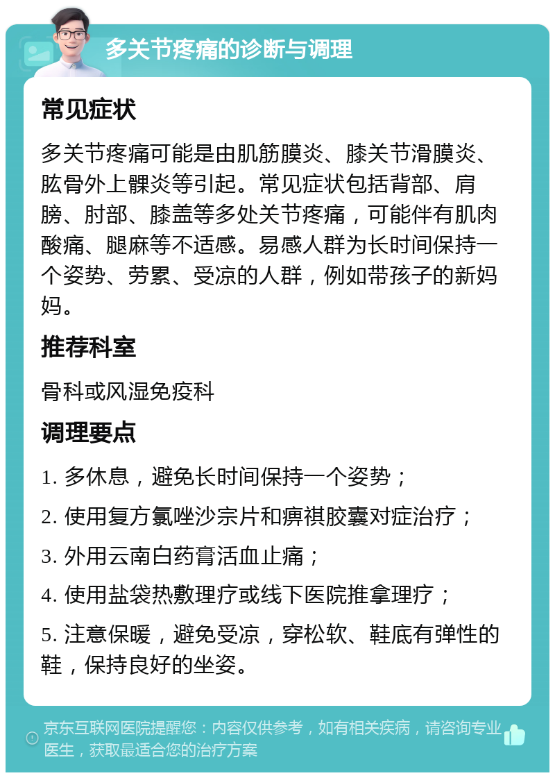 多关节疼痛的诊断与调理 常见症状 多关节疼痛可能是由肌筋膜炎、膝关节滑膜炎、肱骨外上髁炎等引起。常见症状包括背部、肩膀、肘部、膝盖等多处关节疼痛，可能伴有肌肉酸痛、腿麻等不适感。易感人群为长时间保持一个姿势、劳累、受凉的人群，例如带孩子的新妈妈。 推荐科室 骨科或风湿免疫科 调理要点 1. 多休息，避免长时间保持一个姿势； 2. 使用复方氯唑沙宗片和痹祺胶囊对症治疗； 3. 外用云南白药膏活血止痛； 4. 使用盐袋热敷理疗或线下医院推拿理疗； 5. 注意保暖，避免受凉，穿松软、鞋底有弹性的鞋，保持良好的坐姿。