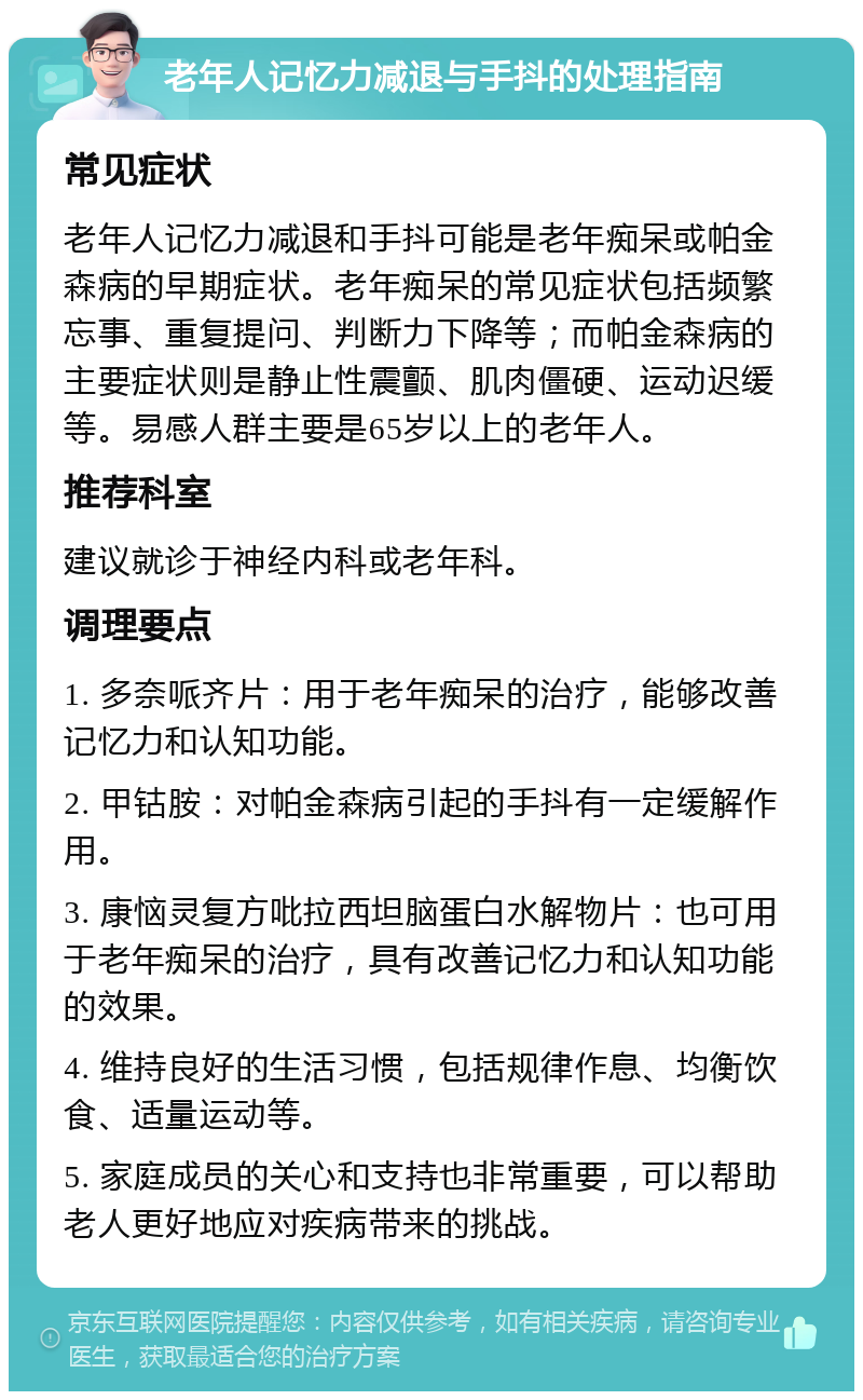 老年人记忆力减退与手抖的处理指南 常见症状 老年人记忆力减退和手抖可能是老年痴呆或帕金森病的早期症状。老年痴呆的常见症状包括频繁忘事、重复提问、判断力下降等；而帕金森病的主要症状则是静止性震颤、肌肉僵硬、运动迟缓等。易感人群主要是65岁以上的老年人。 推荐科室 建议就诊于神经内科或老年科。 调理要点 1. 多奈哌齐片：用于老年痴呆的治疗，能够改善记忆力和认知功能。 2. 甲钴胺：对帕金森病引起的手抖有一定缓解作用。 3. 康恼灵复方吡拉西坦脑蛋白水解物片：也可用于老年痴呆的治疗，具有改善记忆力和认知功能的效果。 4. 维持良好的生活习惯，包括规律作息、均衡饮食、适量运动等。 5. 家庭成员的关心和支持也非常重要，可以帮助老人更好地应对疾病带来的挑战。