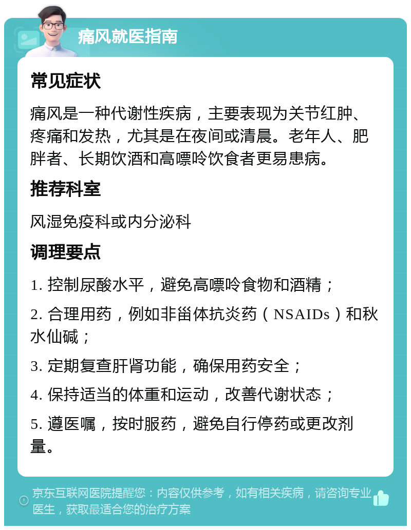 痛风就医指南 常见症状 痛风是一种代谢性疾病，主要表现为关节红肿、疼痛和发热，尤其是在夜间或清晨。老年人、肥胖者、长期饮酒和高嘌呤饮食者更易患病。 推荐科室 风湿免疫科或内分泌科 调理要点 1. 控制尿酸水平，避免高嘌呤食物和酒精； 2. 合理用药，例如非甾体抗炎药（NSAIDs）和秋水仙碱； 3. 定期复查肝肾功能，确保用药安全； 4. 保持适当的体重和运动，改善代谢状态； 5. 遵医嘱，按时服药，避免自行停药或更改剂量。