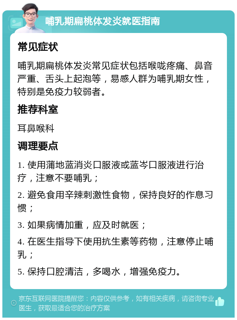 哺乳期扁桃体发炎就医指南 常见症状 哺乳期扁桃体发炎常见症状包括喉咙疼痛、鼻音严重、舌头上起泡等，易感人群为哺乳期女性，特别是免疫力较弱者。 推荐科室 耳鼻喉科 调理要点 1. 使用蒲地蓝消炎口服液或蓝岑口服液进行治疗，注意不要哺乳； 2. 避免食用辛辣刺激性食物，保持良好的作息习惯； 3. 如果病情加重，应及时就医； 4. 在医生指导下使用抗生素等药物，注意停止哺乳； 5. 保持口腔清洁，多喝水，增强免疫力。