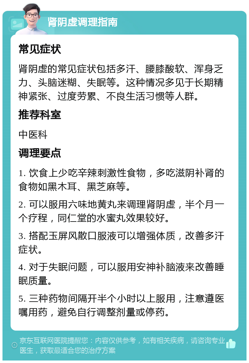 肾阴虚调理指南 常见症状 肾阴虚的常见症状包括多汗、腰膝酸软、浑身乏力、头脑迷糊、失眠等。这种情况多见于长期精神紧张、过度劳累、不良生活习惯等人群。 推荐科室 中医科 调理要点 1. 饮食上少吃辛辣刺激性食物，多吃滋阴补肾的食物如黑木耳、黑芝麻等。 2. 可以服用六味地黄丸来调理肾阴虚，半个月一个疗程，同仁堂的水蜜丸效果较好。 3. 搭配玉屏风散口服液可以增强体质，改善多汗症状。 4. 对于失眠问题，可以服用安神补脑液来改善睡眠质量。 5. 三种药物间隔开半个小时以上服用，注意遵医嘱用药，避免自行调整剂量或停药。