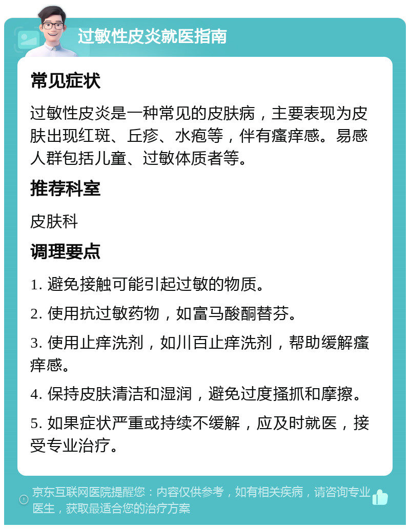 过敏性皮炎就医指南 常见症状 过敏性皮炎是一种常见的皮肤病，主要表现为皮肤出现红斑、丘疹、水疱等，伴有瘙痒感。易感人群包括儿童、过敏体质者等。 推荐科室 皮肤科 调理要点 1. 避免接触可能引起过敏的物质。 2. 使用抗过敏药物，如富马酸酮替芬。 3. 使用止痒洗剂，如川百止痒洗剂，帮助缓解瘙痒感。 4. 保持皮肤清洁和湿润，避免过度搔抓和摩擦。 5. 如果症状严重或持续不缓解，应及时就医，接受专业治疗。