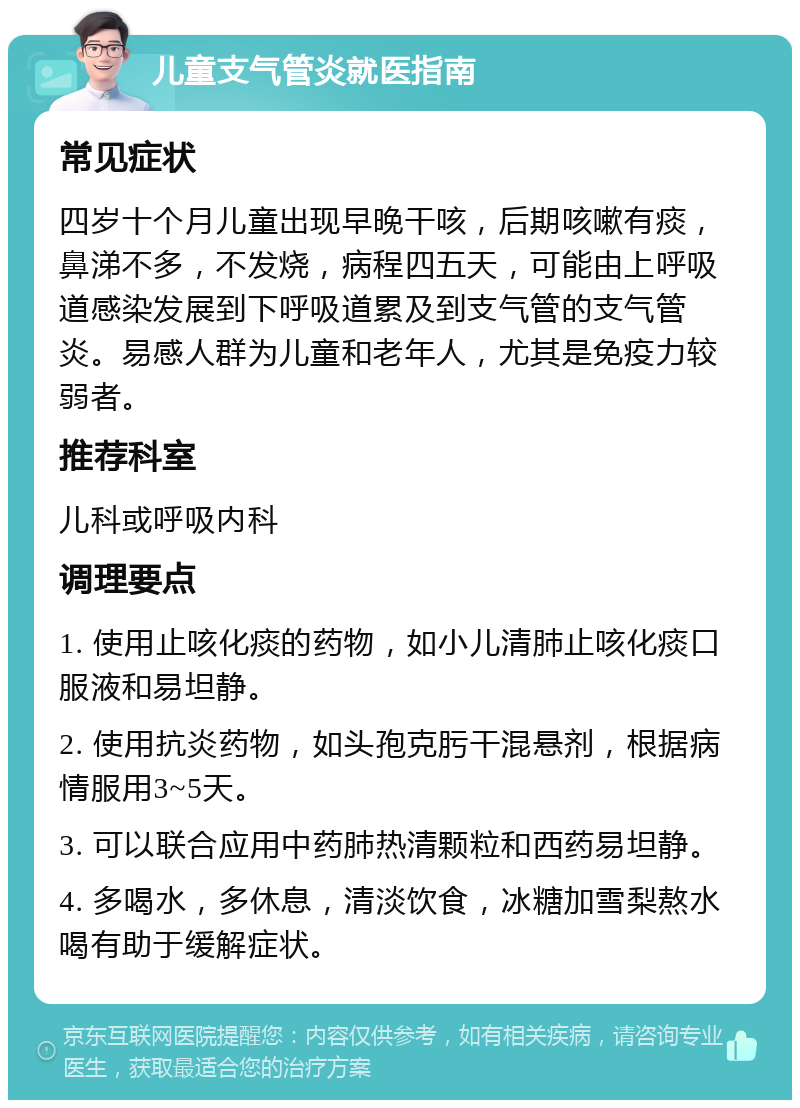 儿童支气管炎就医指南 常见症状 四岁十个月儿童出现早晚干咳，后期咳嗽有痰，鼻涕不多，不发烧，病程四五天，可能由上呼吸道感染发展到下呼吸道累及到支气管的支气管炎。易感人群为儿童和老年人，尤其是免疫力较弱者。 推荐科室 儿科或呼吸内科 调理要点 1. 使用止咳化痰的药物，如小儿清肺止咳化痰口服液和易坦静。 2. 使用抗炎药物，如头孢克肟干混悬剂，根据病情服用3~5天。 3. 可以联合应用中药肺热清颗粒和西药易坦静。 4. 多喝水，多休息，清淡饮食，冰糖加雪梨熬水喝有助于缓解症状。