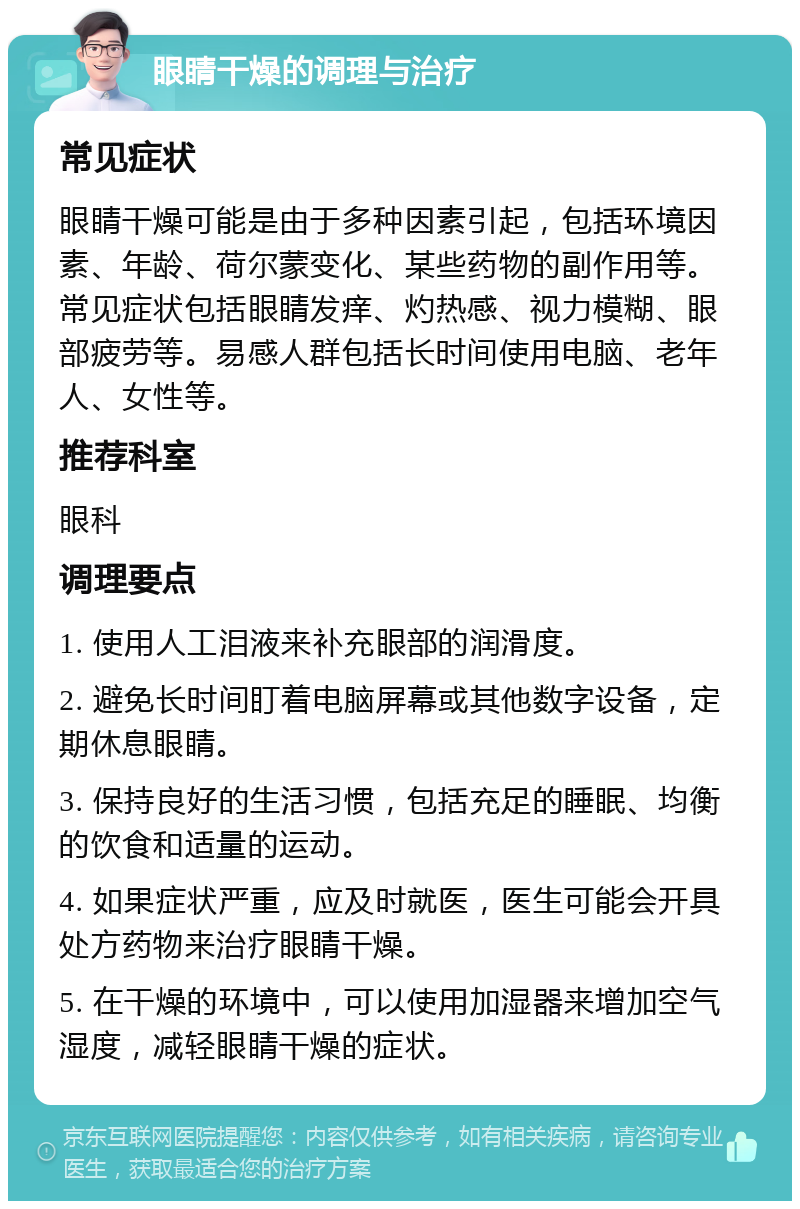 眼睛干燥的调理与治疗 常见症状 眼睛干燥可能是由于多种因素引起，包括环境因素、年龄、荷尔蒙变化、某些药物的副作用等。常见症状包括眼睛发痒、灼热感、视力模糊、眼部疲劳等。易感人群包括长时间使用电脑、老年人、女性等。 推荐科室 眼科 调理要点 1. 使用人工泪液来补充眼部的润滑度。 2. 避免长时间盯着电脑屏幕或其他数字设备，定期休息眼睛。 3. 保持良好的生活习惯，包括充足的睡眠、均衡的饮食和适量的运动。 4. 如果症状严重，应及时就医，医生可能会开具处方药物来治疗眼睛干燥。 5. 在干燥的环境中，可以使用加湿器来增加空气湿度，减轻眼睛干燥的症状。