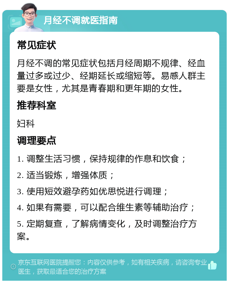 月经不调就医指南 常见症状 月经不调的常见症状包括月经周期不规律、经血量过多或过少、经期延长或缩短等。易感人群主要是女性，尤其是青春期和更年期的女性。 推荐科室 妇科 调理要点 1. 调整生活习惯，保持规律的作息和饮食； 2. 适当锻炼，增强体质； 3. 使用短效避孕药如优思悦进行调理； 4. 如果有需要，可以配合维生素等辅助治疗； 5. 定期复查，了解病情变化，及时调整治疗方案。