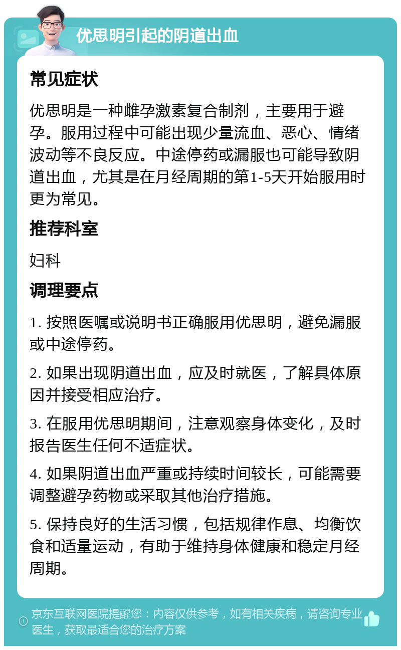 优思明引起的阴道出血 常见症状 优思明是一种雌孕激素复合制剂，主要用于避孕。服用过程中可能出现少量流血、恶心、情绪波动等不良反应。中途停药或漏服也可能导致阴道出血，尤其是在月经周期的第1-5天开始服用时更为常见。 推荐科室 妇科 调理要点 1. 按照医嘱或说明书正确服用优思明，避免漏服或中途停药。 2. 如果出现阴道出血，应及时就医，了解具体原因并接受相应治疗。 3. 在服用优思明期间，注意观察身体变化，及时报告医生任何不适症状。 4. 如果阴道出血严重或持续时间较长，可能需要调整避孕药物或采取其他治疗措施。 5. 保持良好的生活习惯，包括规律作息、均衡饮食和适量运动，有助于维持身体健康和稳定月经周期。