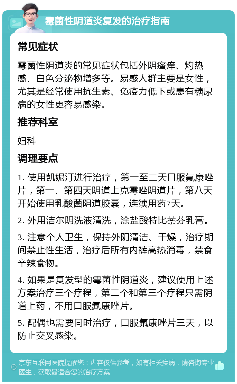 霉菌性阴道炎复发的治疗指南 常见症状 霉菌性阴道炎的常见症状包括外阴瘙痒、灼热感、白色分泌物增多等。易感人群主要是女性，尤其是经常使用抗生素、免疫力低下或患有糖尿病的女性更容易感染。 推荐科室 妇科 调理要点 1. 使用凯妮汀进行治疗，第一至三天口服氟康唑片，第一、第四天阴道上克霉唑阴道片，第八天开始使用乳酸菌阴道胶囊，连续用药7天。 2. 外用洁尔阴洗液清洗，涂盐酸特比萘芬乳膏。 3. 注意个人卫生，保持外阴清洁、干燥，治疗期间禁止性生活，治疗后所有内裤高热消毒，禁食辛辣食物。 4. 如果是复发型的霉菌性阴道炎，建议使用上述方案治疗三个疗程，第二个和第三个疗程只需阴道上药，不用口服氟康唑片。 5. 配偶也需要同时治疗，口服氟康唑片三天，以防止交叉感染。