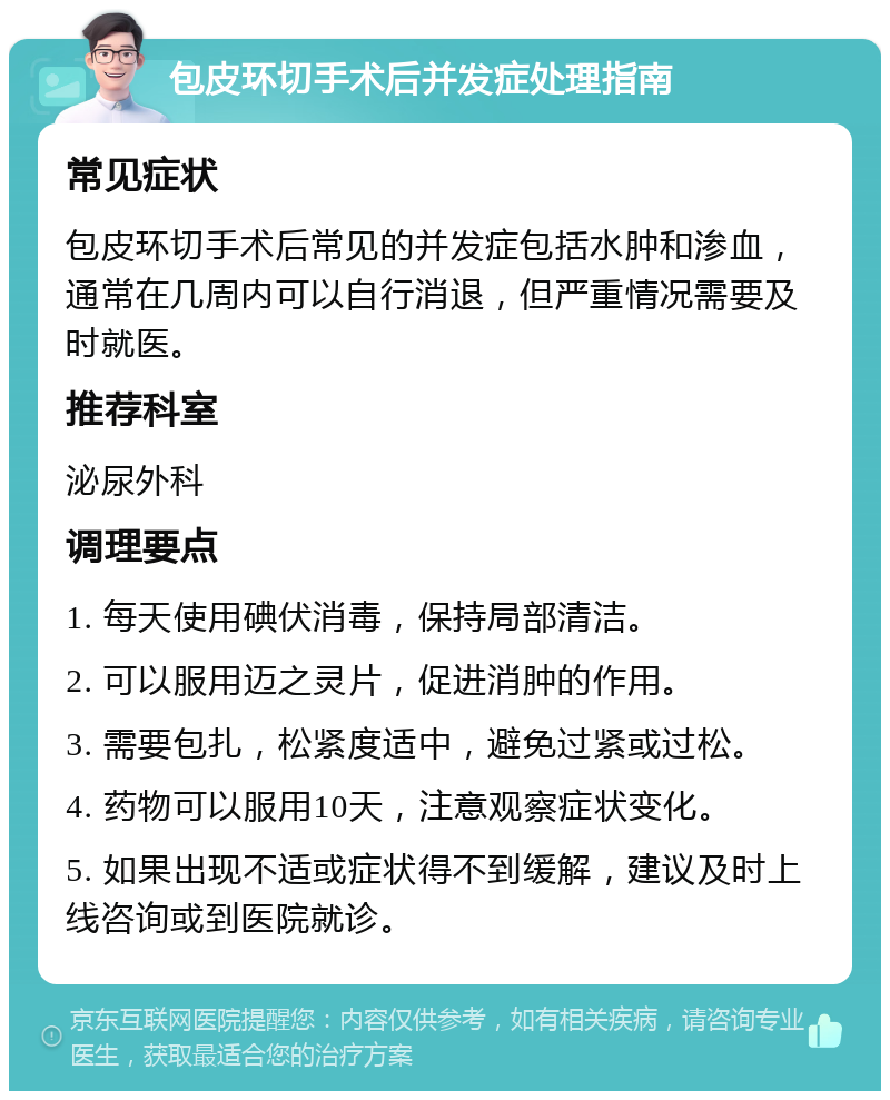 包皮环切手术后并发症处理指南 常见症状 包皮环切手术后常见的并发症包括水肿和渗血，通常在几周内可以自行消退，但严重情况需要及时就医。 推荐科室 泌尿外科 调理要点 1. 每天使用碘伏消毒，保持局部清洁。 2. 可以服用迈之灵片，促进消肿的作用。 3. 需要包扎，松紧度适中，避免过紧或过松。 4. 药物可以服用10天，注意观察症状变化。 5. 如果出现不适或症状得不到缓解，建议及时上线咨询或到医院就诊。