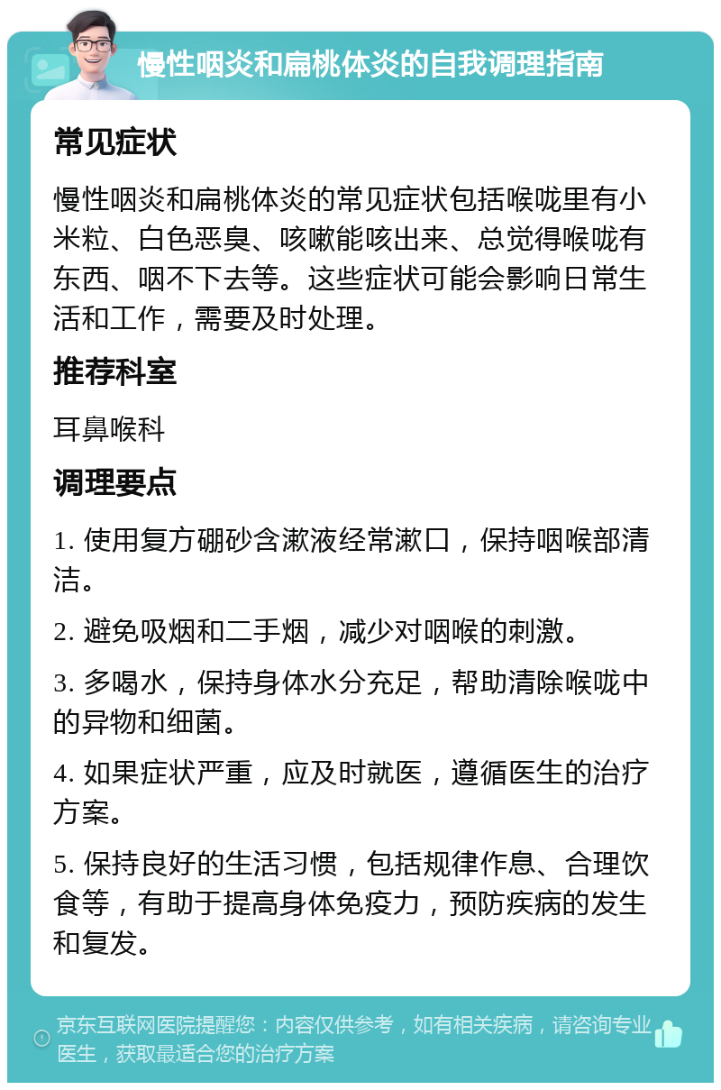 慢性咽炎和扁桃体炎的自我调理指南 常见症状 慢性咽炎和扁桃体炎的常见症状包括喉咙里有小米粒、白色恶臭、咳嗽能咳出来、总觉得喉咙有东西、咽不下去等。这些症状可能会影响日常生活和工作，需要及时处理。 推荐科室 耳鼻喉科 调理要点 1. 使用复方硼砂含漱液经常漱口，保持咽喉部清洁。 2. 避免吸烟和二手烟，减少对咽喉的刺激。 3. 多喝水，保持身体水分充足，帮助清除喉咙中的异物和细菌。 4. 如果症状严重，应及时就医，遵循医生的治疗方案。 5. 保持良好的生活习惯，包括规律作息、合理饮食等，有助于提高身体免疫力，预防疾病的发生和复发。