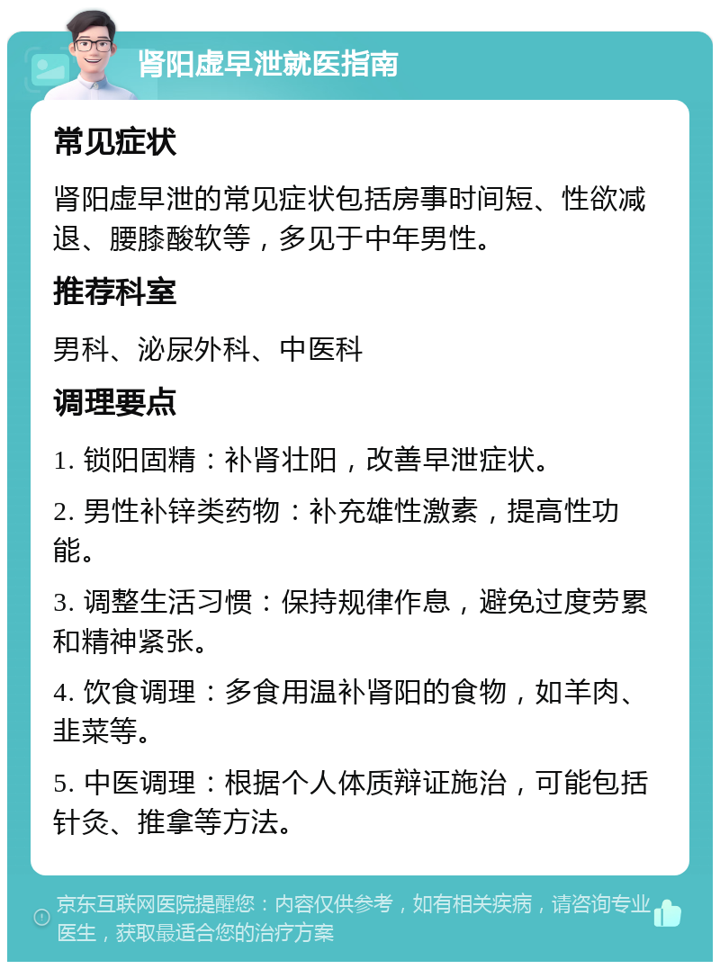 肾阳虚早泄就医指南 常见症状 肾阳虚早泄的常见症状包括房事时间短、性欲减退、腰膝酸软等，多见于中年男性。 推荐科室 男科、泌尿外科、中医科 调理要点 1. 锁阳固精：补肾壮阳，改善早泄症状。 2. 男性补锌类药物：补充雄性激素，提高性功能。 3. 调整生活习惯：保持规律作息，避免过度劳累和精神紧张。 4. 饮食调理：多食用温补肾阳的食物，如羊肉、韭菜等。 5. 中医调理：根据个人体质辩证施治，可能包括针灸、推拿等方法。