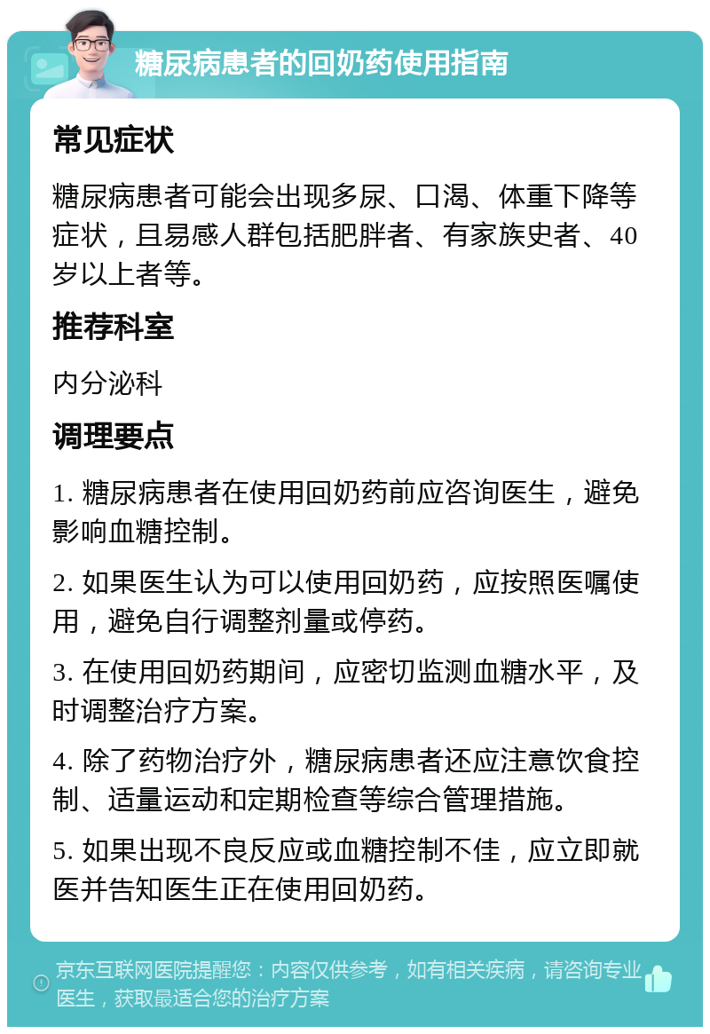 糖尿病患者的回奶药使用指南 常见症状 糖尿病患者可能会出现多尿、口渴、体重下降等症状，且易感人群包括肥胖者、有家族史者、40岁以上者等。 推荐科室 内分泌科 调理要点 1. 糖尿病患者在使用回奶药前应咨询医生，避免影响血糖控制。 2. 如果医生认为可以使用回奶药，应按照医嘱使用，避免自行调整剂量或停药。 3. 在使用回奶药期间，应密切监测血糖水平，及时调整治疗方案。 4. 除了药物治疗外，糖尿病患者还应注意饮食控制、适量运动和定期检查等综合管理措施。 5. 如果出现不良反应或血糖控制不佳，应立即就医并告知医生正在使用回奶药。