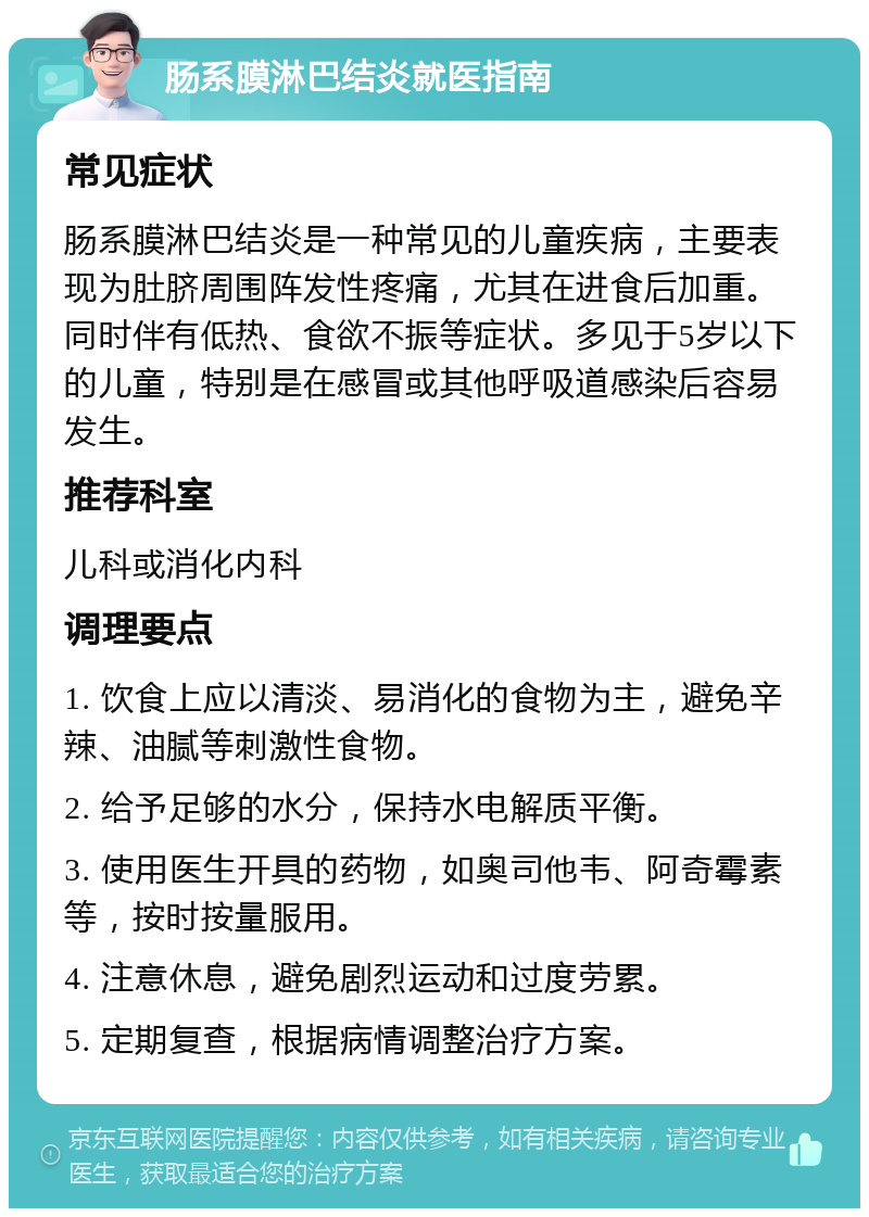 肠系膜淋巴结炎就医指南 常见症状 肠系膜淋巴结炎是一种常见的儿童疾病，主要表现为肚脐周围阵发性疼痛，尤其在进食后加重。同时伴有低热、食欲不振等症状。多见于5岁以下的儿童，特别是在感冒或其他呼吸道感染后容易发生。 推荐科室 儿科或消化内科 调理要点 1. 饮食上应以清淡、易消化的食物为主，避免辛辣、油腻等刺激性食物。 2. 给予足够的水分，保持水电解质平衡。 3. 使用医生开具的药物，如奥司他韦、阿奇霉素等，按时按量服用。 4. 注意休息，避免剧烈运动和过度劳累。 5. 定期复查，根据病情调整治疗方案。