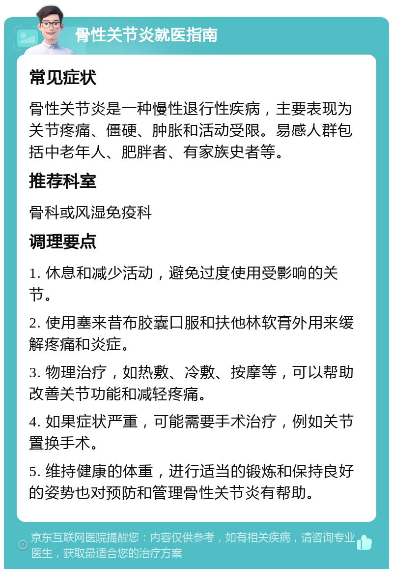 骨性关节炎就医指南 常见症状 骨性关节炎是一种慢性退行性疾病，主要表现为关节疼痛、僵硬、肿胀和活动受限。易感人群包括中老年人、肥胖者、有家族史者等。 推荐科室 骨科或风湿免疫科 调理要点 1. 休息和减少活动，避免过度使用受影响的关节。 2. 使用塞来昔布胶囊口服和扶他林软膏外用来缓解疼痛和炎症。 3. 物理治疗，如热敷、冷敷、按摩等，可以帮助改善关节功能和减轻疼痛。 4. 如果症状严重，可能需要手术治疗，例如关节置换手术。 5. 维持健康的体重，进行适当的锻炼和保持良好的姿势也对预防和管理骨性关节炎有帮助。