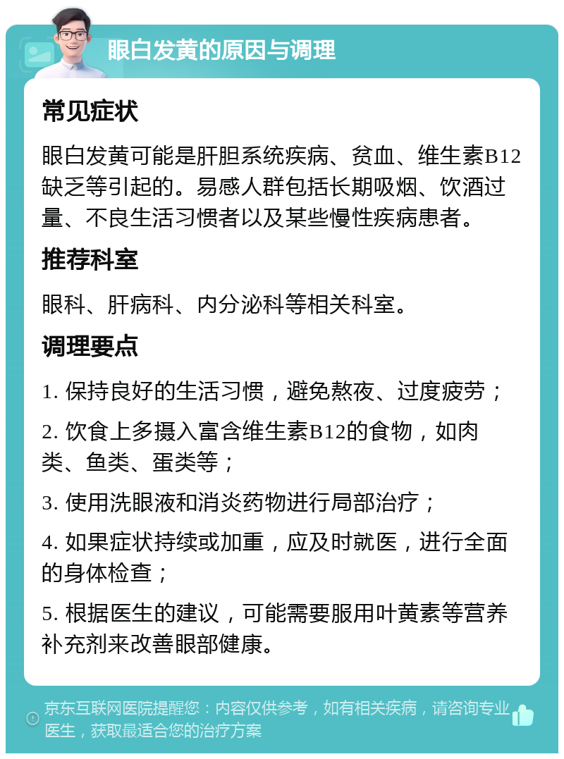 眼白发黄的原因与调理 常见症状 眼白发黄可能是肝胆系统疾病、贫血、维生素B12缺乏等引起的。易感人群包括长期吸烟、饮酒过量、不良生活习惯者以及某些慢性疾病患者。 推荐科室 眼科、肝病科、内分泌科等相关科室。 调理要点 1. 保持良好的生活习惯，避免熬夜、过度疲劳； 2. 饮食上多摄入富含维生素B12的食物，如肉类、鱼类、蛋类等； 3. 使用洗眼液和消炎药物进行局部治疗； 4. 如果症状持续或加重，应及时就医，进行全面的身体检查； 5. 根据医生的建议，可能需要服用叶黄素等营养补充剂来改善眼部健康。