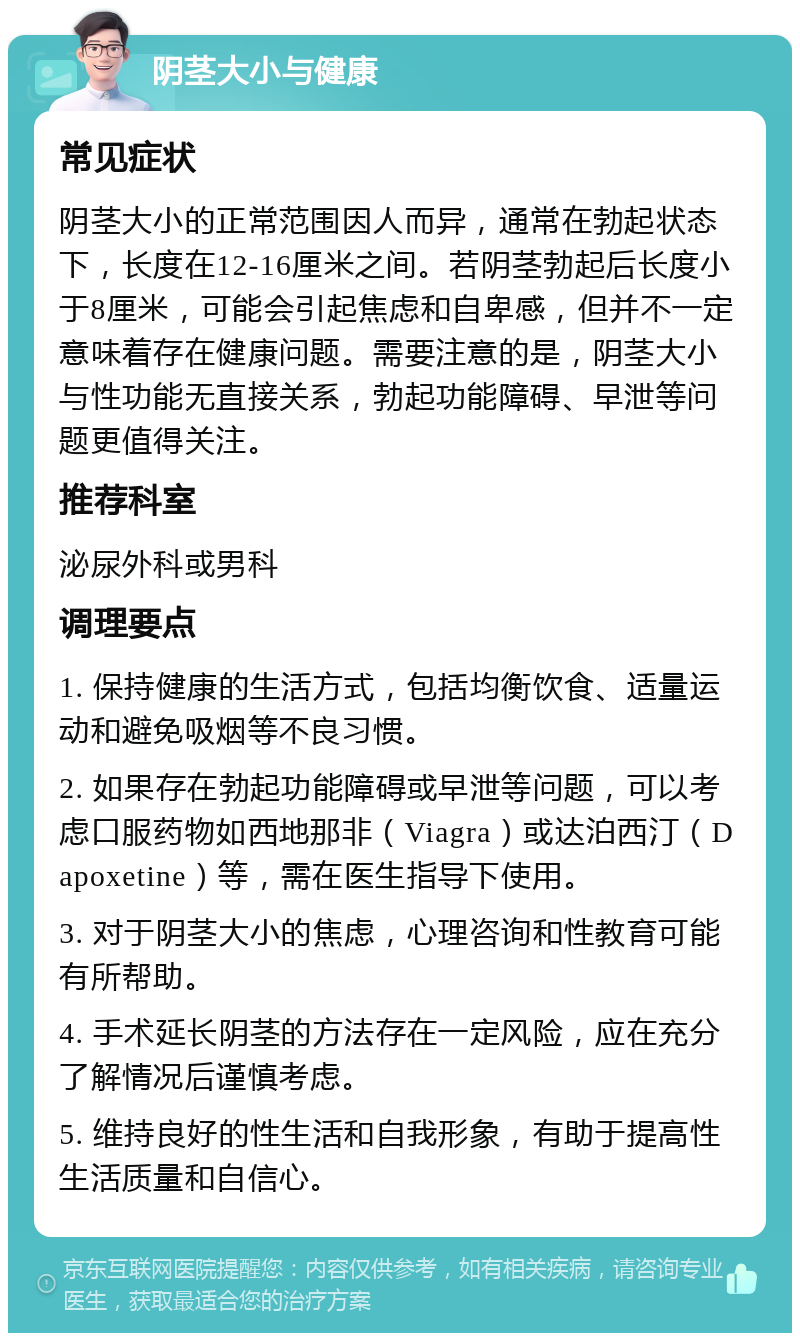 阴茎大小与健康 常见症状 阴茎大小的正常范围因人而异，通常在勃起状态下，长度在12-16厘米之间。若阴茎勃起后长度小于8厘米，可能会引起焦虑和自卑感，但并不一定意味着存在健康问题。需要注意的是，阴茎大小与性功能无直接关系，勃起功能障碍、早泄等问题更值得关注。 推荐科室 泌尿外科或男科 调理要点 1. 保持健康的生活方式，包括均衡饮食、适量运动和避免吸烟等不良习惯。 2. 如果存在勃起功能障碍或早泄等问题，可以考虑口服药物如西地那非（Viagra）或达泊西汀（Dapoxetine）等，需在医生指导下使用。 3. 对于阴茎大小的焦虑，心理咨询和性教育可能有所帮助。 4. 手术延长阴茎的方法存在一定风险，应在充分了解情况后谨慎考虑。 5. 维持良好的性生活和自我形象，有助于提高性生活质量和自信心。