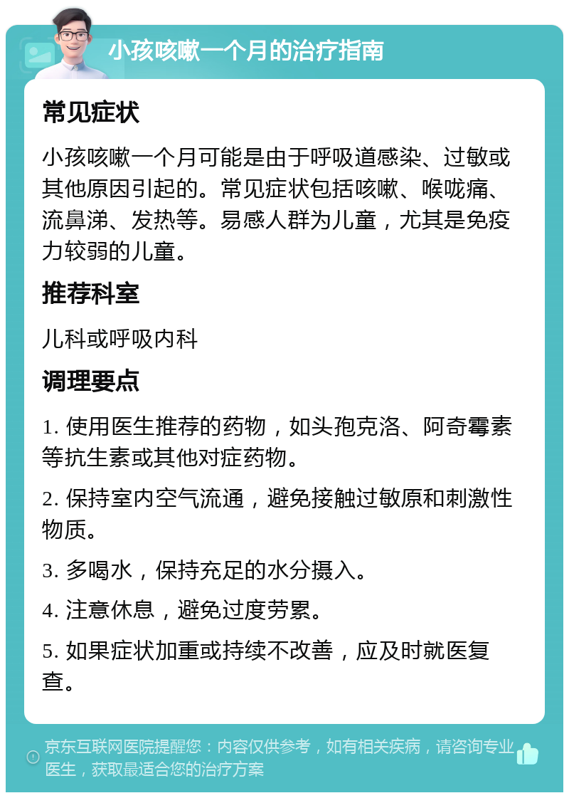 小孩咳嗽一个月的治疗指南 常见症状 小孩咳嗽一个月可能是由于呼吸道感染、过敏或其他原因引起的。常见症状包括咳嗽、喉咙痛、流鼻涕、发热等。易感人群为儿童，尤其是免疫力较弱的儿童。 推荐科室 儿科或呼吸内科 调理要点 1. 使用医生推荐的药物，如头孢克洛、阿奇霉素等抗生素或其他对症药物。 2. 保持室内空气流通，避免接触过敏原和刺激性物质。 3. 多喝水，保持充足的水分摄入。 4. 注意休息，避免过度劳累。 5. 如果症状加重或持续不改善，应及时就医复查。