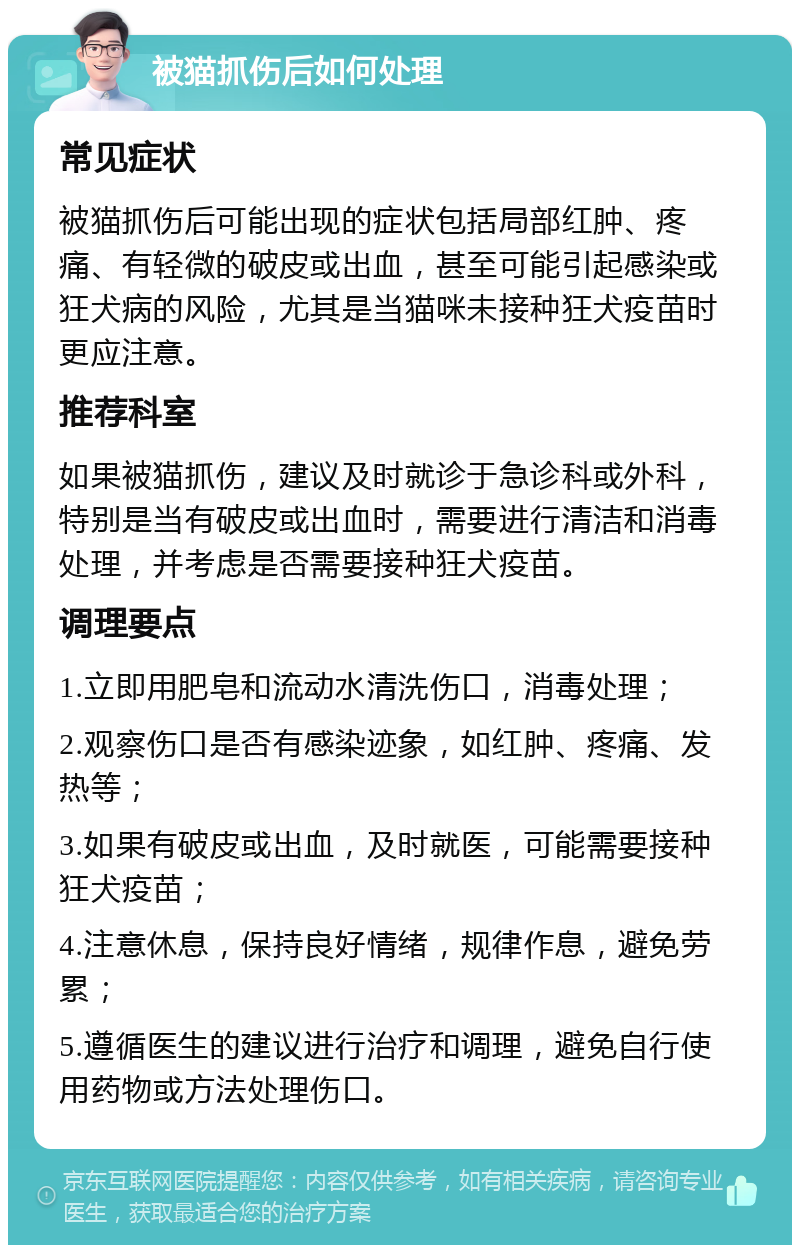 被猫抓伤后如何处理 常见症状 被猫抓伤后可能出现的症状包括局部红肿、疼痛、有轻微的破皮或出血，甚至可能引起感染或狂犬病的风险，尤其是当猫咪未接种狂犬疫苗时更应注意。 推荐科室 如果被猫抓伤，建议及时就诊于急诊科或外科，特别是当有破皮或出血时，需要进行清洁和消毒处理，并考虑是否需要接种狂犬疫苗。 调理要点 1.立即用肥皂和流动水清洗伤口，消毒处理； 2.观察伤口是否有感染迹象，如红肿、疼痛、发热等； 3.如果有破皮或出血，及时就医，可能需要接种狂犬疫苗； 4.注意休息，保持良好情绪，规律作息，避免劳累； 5.遵循医生的建议进行治疗和调理，避免自行使用药物或方法处理伤口。